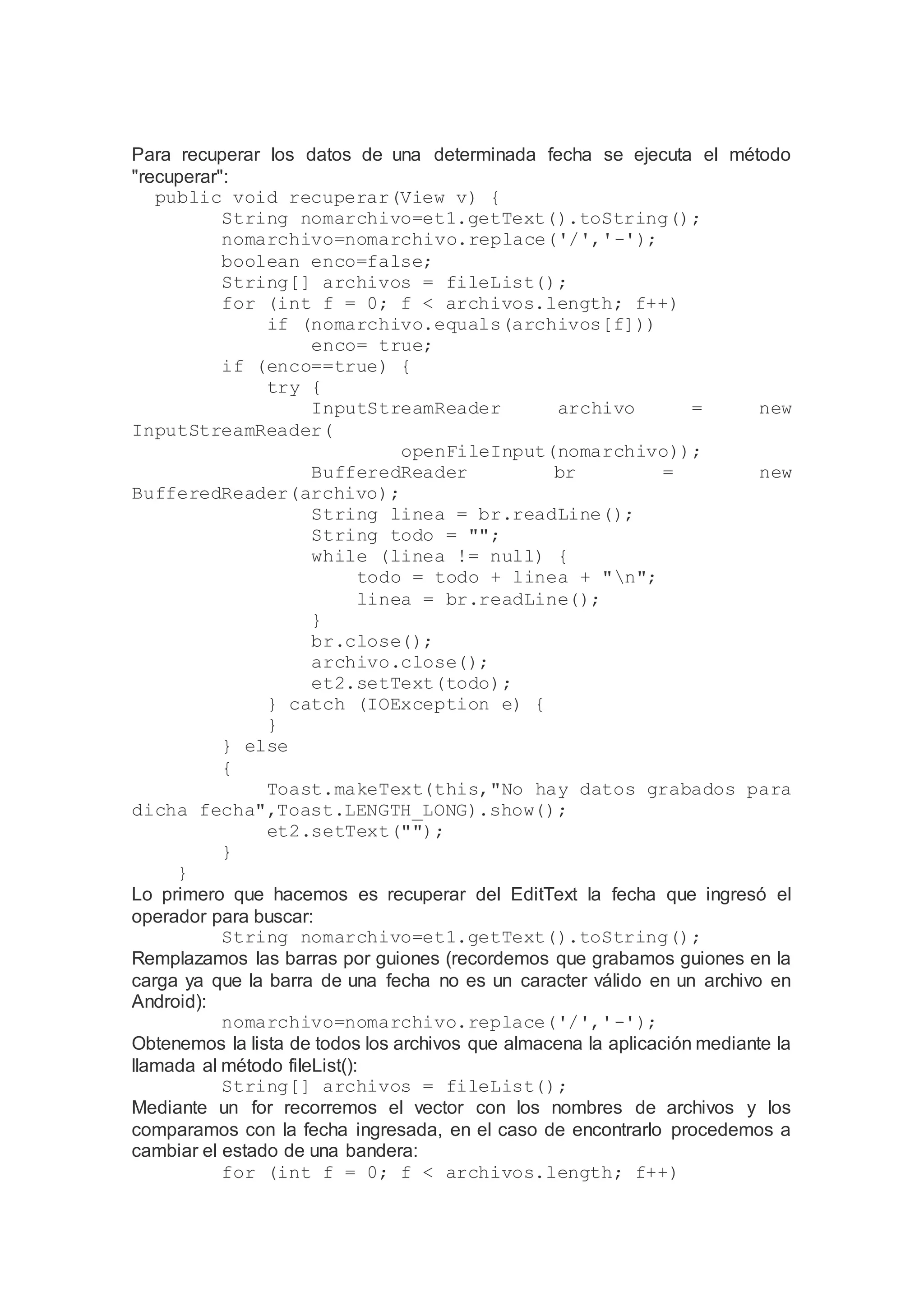 Para recuperar los datos de una determinada fecha se ejecuta el método
"recuperar":
public void recuperar(View v) {
String nomarchivo=et1.getText().toString();
nomarchivo=nomarchivo.replace('/','-');
boolean enco=false;
String[] archivos = fileList();
for (int f = 0; f < archivos.length; f++)
if (nomarchivo.equals(archivos[f]))
enco= true;
if (enco==true) {
try {
InputStreamReader archivo = new
InputStreamReader(
openFileInput(nomarchivo));
BufferedReader br = new
BufferedReader(archivo);
String linea = br.readLine();
String todo = "";
while (linea != null) {
todo = todo + linea + "n";
linea = br.readLine();
}
br.close();
archivo.close();
et2.setText(todo);
} catch (IOException e) {
}
} else
{
Toast.makeText(this,"No hay datos grabados para
dicha fecha",Toast.LENGTH_LONG).show();
et2.setText("");
}
}
Lo primero que hacemos es recuperar del EditText la fecha que ingresó el
operador para buscar:
String nomarchivo=et1.getText().toString();
Remplazamos las barras por guiones (recordemos que grabamos guiones en la
carga ya que la barra de una fecha no es un caracter válido en un archivo en
Android):
nomarchivo=nomarchivo.replace('/','-');
Obtenemos la lista de todos los archivos que almacena la aplicación mediante la
llamada al método fileList():
String[] archivos = fileList();
Mediante un for recorremos el vector con los nombres de archivos y los
comparamos con la fecha ingresada, en el caso de encontrarlo procedemos a
cambiar el estado de una bandera:
for (int f = 0; f < archivos.length; f++)
 