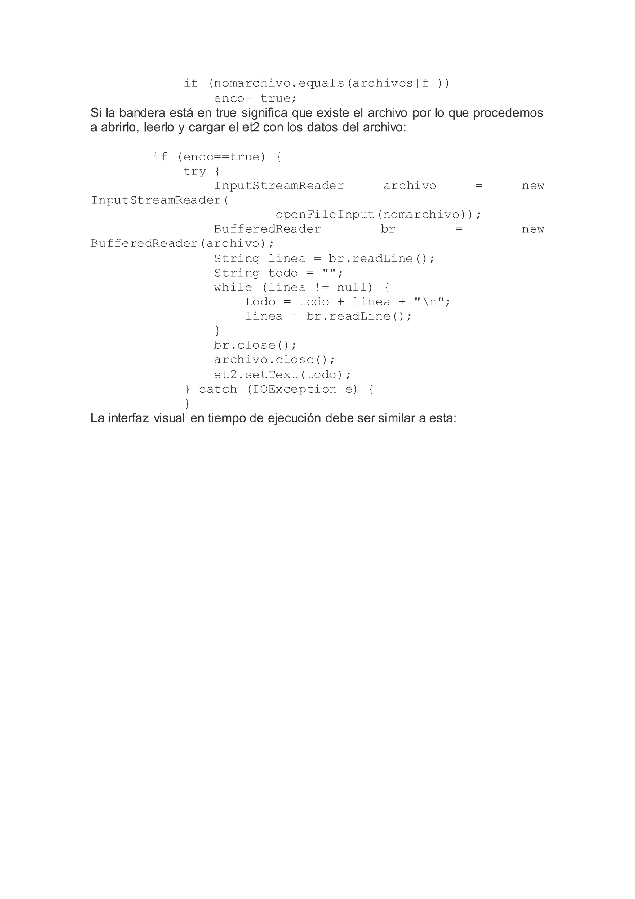 if (nomarchivo.equals(archivos[f]))
enco= true;
Si la bandera está en true significa que existe el archivo por lo que procedemos
a abrirlo, leerlo y cargar el et2 con los datos del archivo:
if (enco==true) {
try {
InputStreamReader archivo = new
InputStreamReader(
openFileInput(nomarchivo));
BufferedReader br = new
BufferedReader(archivo);
String linea = br.readLine();
String todo = "";
while (linea != null) {
todo = todo + linea + "n";
linea = br.readLine();
}
br.close();
archivo.close();
et2.setText(todo);
} catch (IOException e) {
}
La interfaz visual en tiempo de ejecución debe ser similar a esta:
 