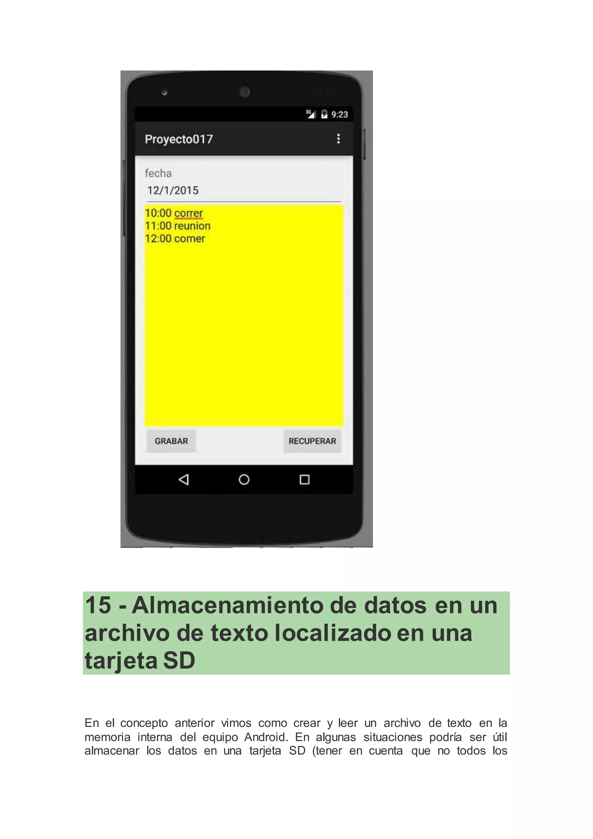 15 - Almacenamiento de datos en un
archivo de texto localizado en una
tarjeta SD
En el concepto anterior vimos como crear y leer un archivo de texto en la
memoria interna del equipo Android. En algunas situaciones podría ser útil
almacenar los datos en una tarjeta SD (tener en cuenta que no todos los
 