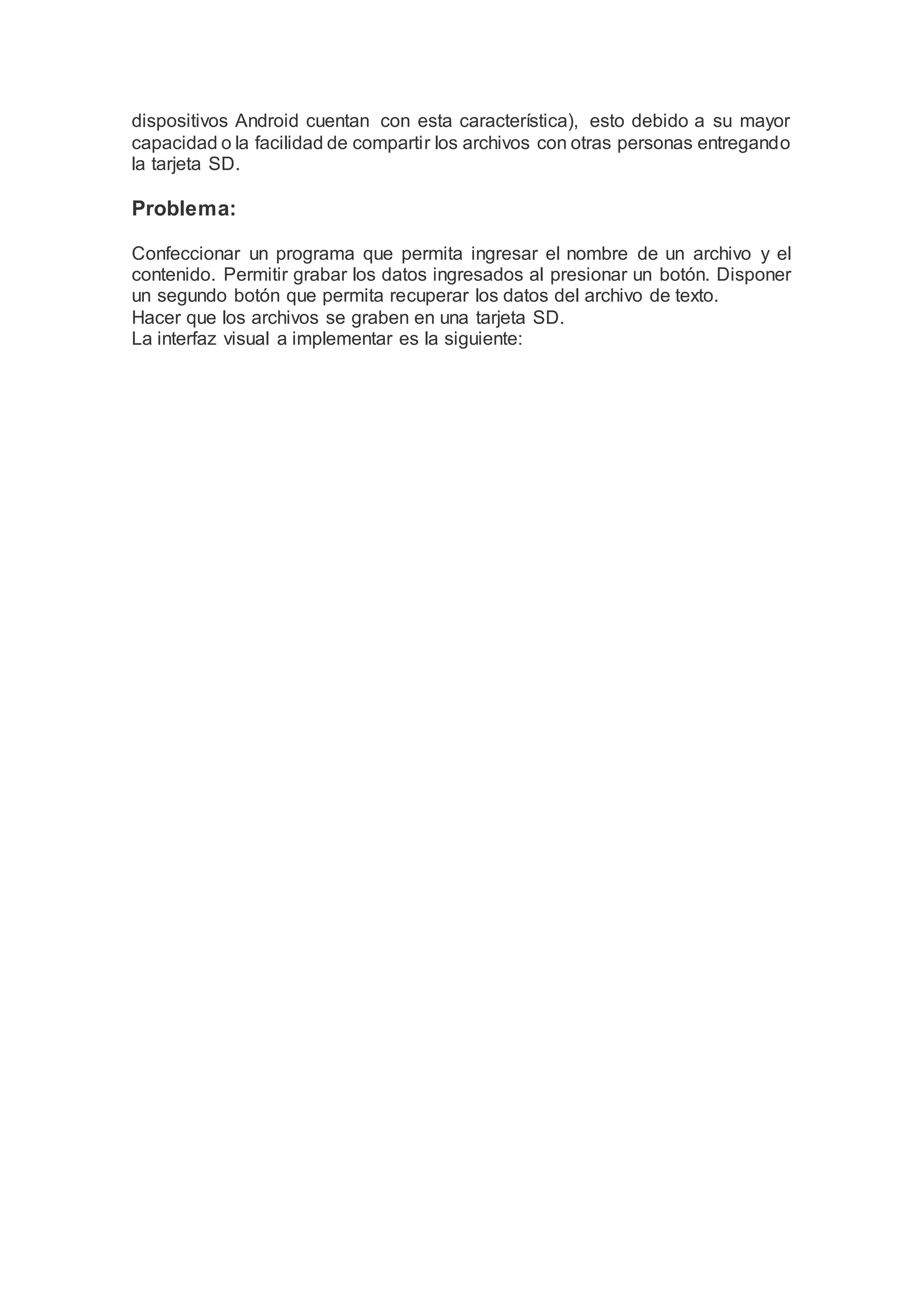 dispositivos Android cuentan con esta característica), esto debido a su mayor
capacidad o la facilidad de compartir los archivos con otras personas entregando
la tarjeta SD.
Problema:
Confeccionar un programa que permita ingresar el nombre de un archivo y el
contenido. Permitir grabar los datos ingresados al presionar un botón. Disponer
un segundo botón que permita recuperar los datos del archivo de texto.
Hacer que los archivos se graben en una tarjeta SD.
La interfaz visual a implementar es la siguiente:
 