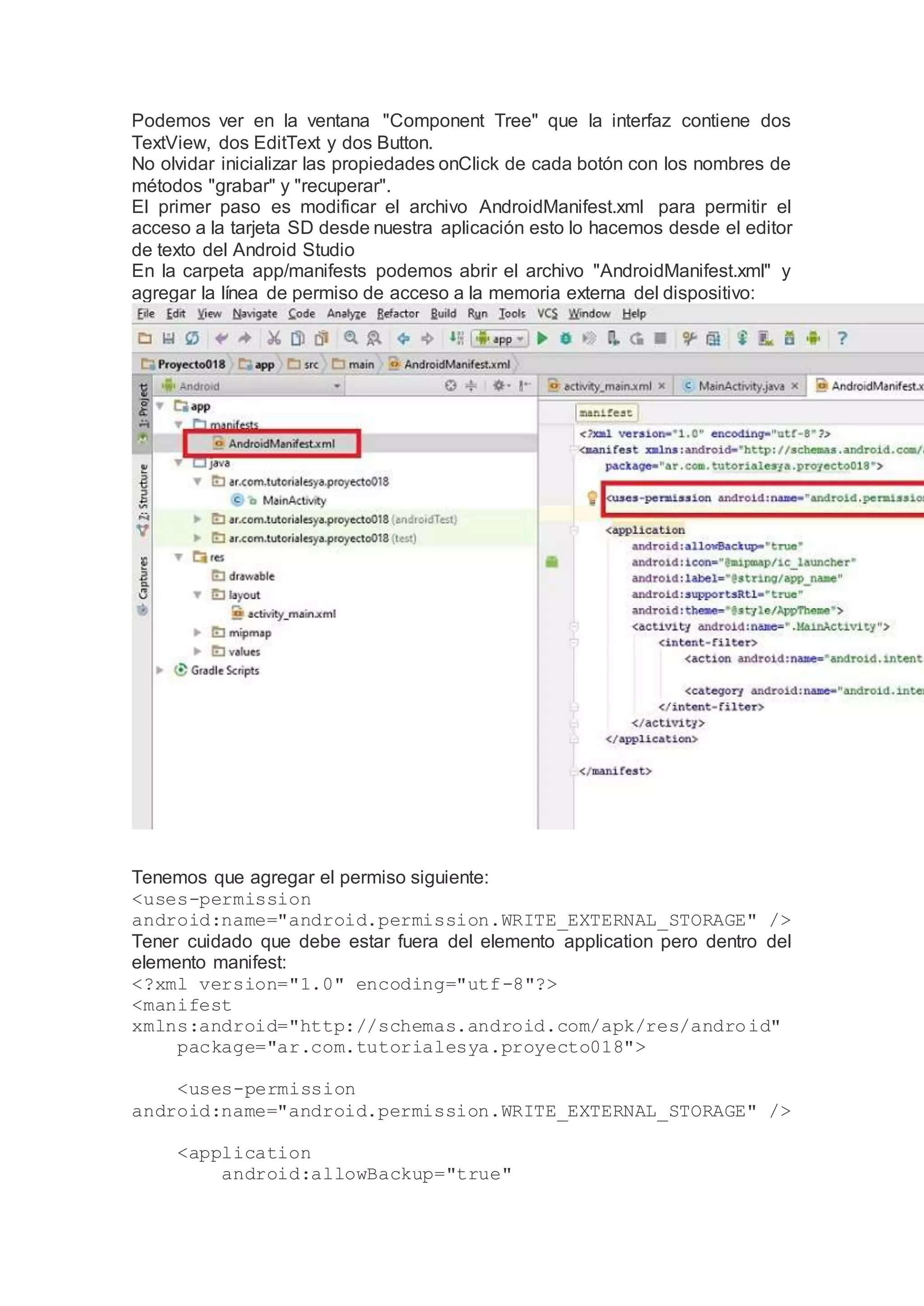 Podemos ver en la ventana "Component Tree" que la interfaz contiene dos
TextView, dos EditText y dos Button.
No olvidar inicializar las propiedades onClick de cada botón con los nombres de
métodos "grabar" y "recuperar".
El primer paso es modificar el archivo AndroidManifest.xml para permitir el
acceso a la tarjeta SD desde nuestra aplicación esto lo hacemos desde el editor
de texto del Android Studio
En la carpeta app/manifests podemos abrir el archivo "AndroidManifest.xml" y
agregar la línea de permiso de acceso a la memoria externa del dispositivo:
Tenemos que agregar el permiso siguiente:
<uses-permission
android:name="android.permission.WRITE_EXTERNAL_STORAGE" />
Tener cuidado que debe estar fuera del elemento application pero dentro del
elemento manifest:
<?xml version="1.0" encoding="utf-8"?>
<manifest
xmlns:android="http://schemas.android.com/apk/res/android"
package="ar.com.tutorialesya.proyecto018">
<uses-permission
android:name="android.permission.WRITE_EXTERNAL_STORAGE" />
<application
android:allowBackup="true"
 