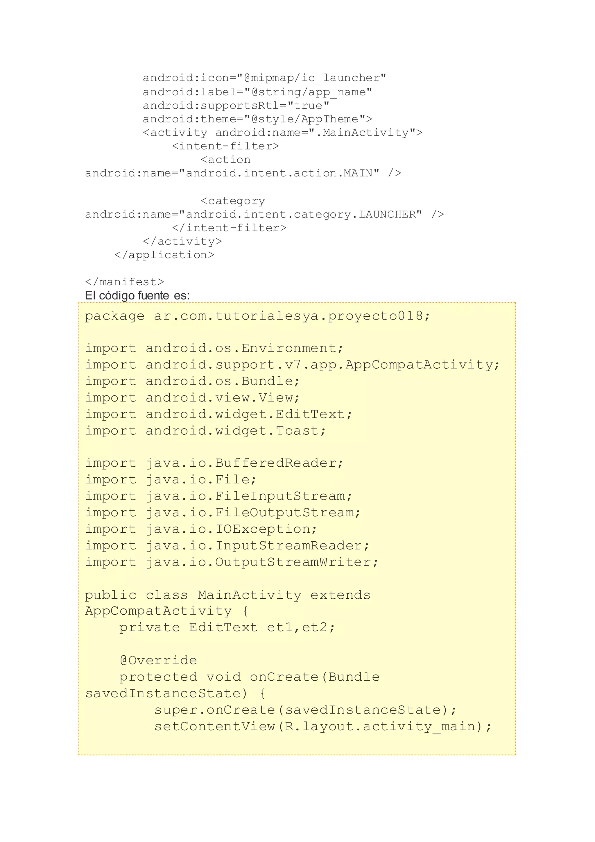 android:icon="@mipmap/ic_launcher"
android:label="@string/app_name"
android:supportsRtl="true"
android:theme="@style/AppTheme">
<activity android:name=".MainActivity">
<intent-filter>
<action
android:name="android.intent.action.MAIN" />
<category
android:name="android.intent.category.LAUNCHER" />
</intent-filter>
</activity>
</application>
</manifest>
El código fuente es:
package ar.com.tutorialesya.proyecto018;
import android.os.Environment;
import android.support.v7.app.AppCompatActivity;
import android.os.Bundle;
import android.view.View;
import android.widget.EditText;
import android.widget.Toast;
import java.io.BufferedReader;
import java.io.File;
import java.io.FileInputStream;
import java.io.FileOutputStream;
import java.io.IOException;
import java.io.InputStreamReader;
import java.io.OutputStreamWriter;
public class MainActivity extends
AppCompatActivity {
private EditText et1,et2;
@Override
protected void onCreate(Bundle
savedInstanceState) {
super.onCreate(savedInstanceState);
setContentView(R.layout.activity_main);
 