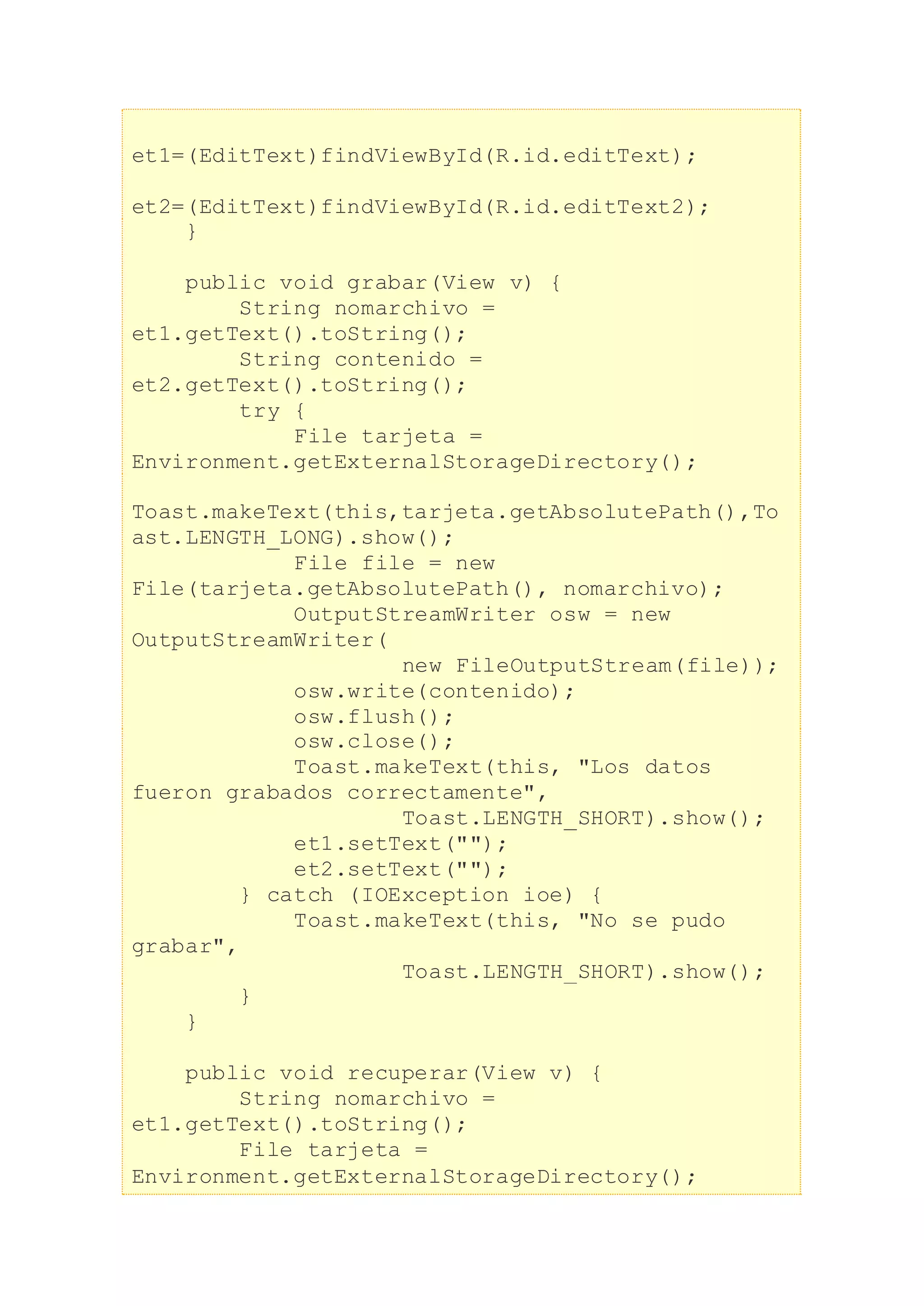 et1=(EditText)findViewById(R.id.editText);
et2=(EditText)findViewById(R.id.editText2);
}
public void grabar(View v) {
String nomarchivo =
et1.getText().toString();
String contenido =
et2.getText().toString();
try {
File tarjeta =
Environment.getExternalStorageDirectory();
Toast.makeText(this,tarjeta.getAbsolutePath(),To
ast.LENGTH_LONG).show();
File file = new
File(tarjeta.getAbsolutePath(), nomarchivo);
OutputStreamWriter osw = new
OutputStreamWriter(
new FileOutputStream(file));
osw.write(contenido);
osw.flush();
osw.close();
Toast.makeText(this, "Los datos
fueron grabados correctamente",
Toast.LENGTH_SHORT).show();
et1.setText("");
et2.setText("");
} catch (IOException ioe) {
Toast.makeText(this, "No se pudo
grabar",
Toast.LENGTH_SHORT).show();
}
}
public void recuperar(View v) {
String nomarchivo =
et1.getText().toString();
File tarjeta =
Environment.getExternalStorageDirectory();
 