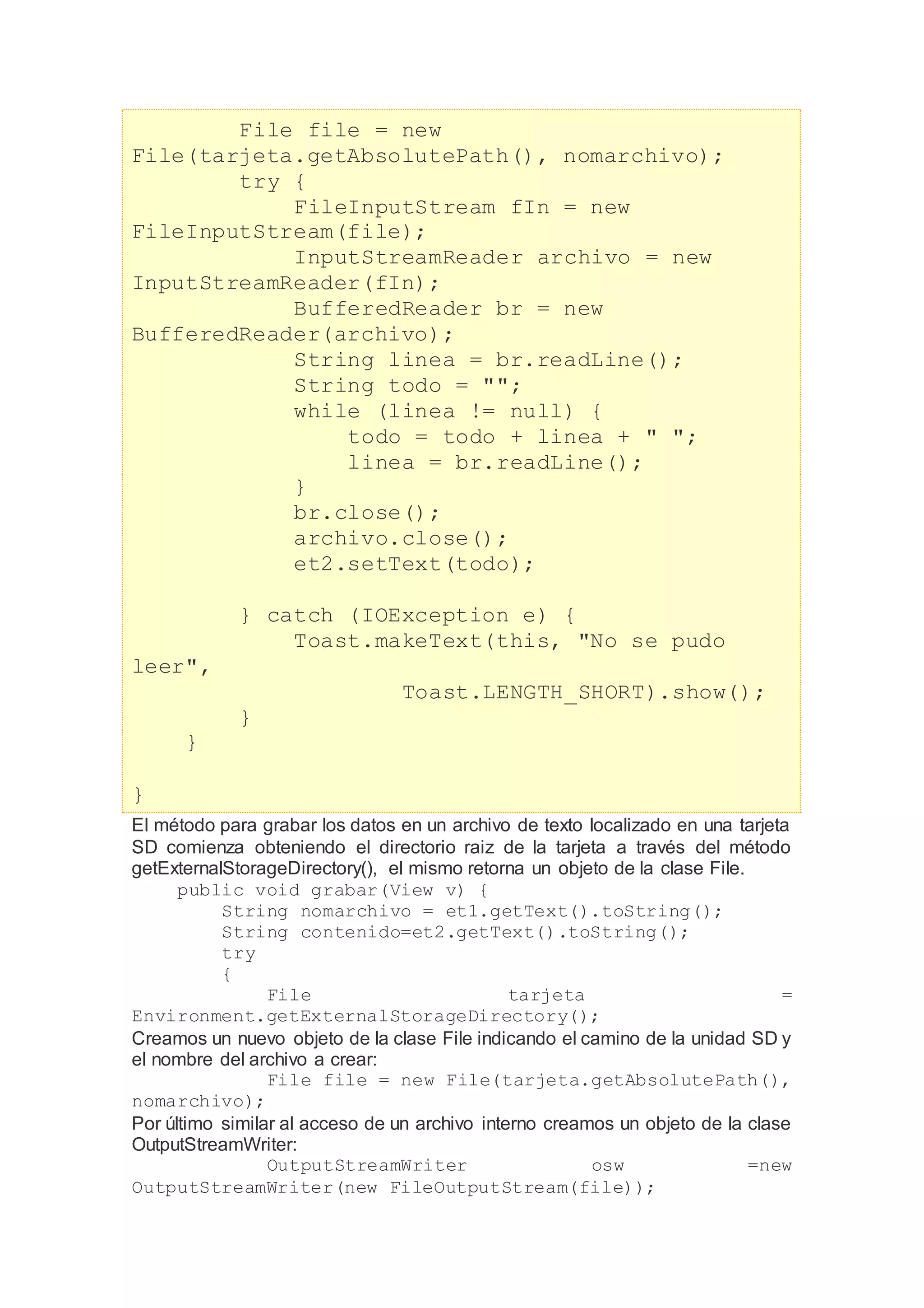File file = new
File(tarjeta.getAbsolutePath(), nomarchivo);
try {
FileInputStream fIn = new
FileInputStream(file);
InputStreamReader archivo = new
InputStreamReader(fIn);
BufferedReader br = new
BufferedReader(archivo);
String linea = br.readLine();
String todo = "";
while (linea != null) {
todo = todo + linea + " ";
linea = br.readLine();
}
br.close();
archivo.close();
et2.setText(todo);
} catch (IOException e) {
Toast.makeText(this, "No se pudo
leer",
Toast.LENGTH_SHORT).show();
}
}
}
El método para grabar los datos en un archivo de texto localizado en una tarjeta
SD comienza obteniendo el directorio raiz de la tarjeta a través del método
getExternalStorageDirectory(), el mismo retorna un objeto de la clase File.
public void grabar(View v) {
String nomarchivo = et1.getText().toString();
String contenido=et2.getText().toString();
try
{
File tarjeta =
Environment.getExternalStorageDirectory();
Creamos un nuevo objeto de la clase File indicando el camino de la unidad SD y
el nombre del archivo a crear:
File file = new File(tarjeta.getAbsolutePath(),
nomarchivo);
Por último similar al acceso de un archivo interno creamos un objeto de la clase
OutputStreamWriter:
OutputStreamWriter osw =new
OutputStreamWriter(new FileOutputStream(file));
 