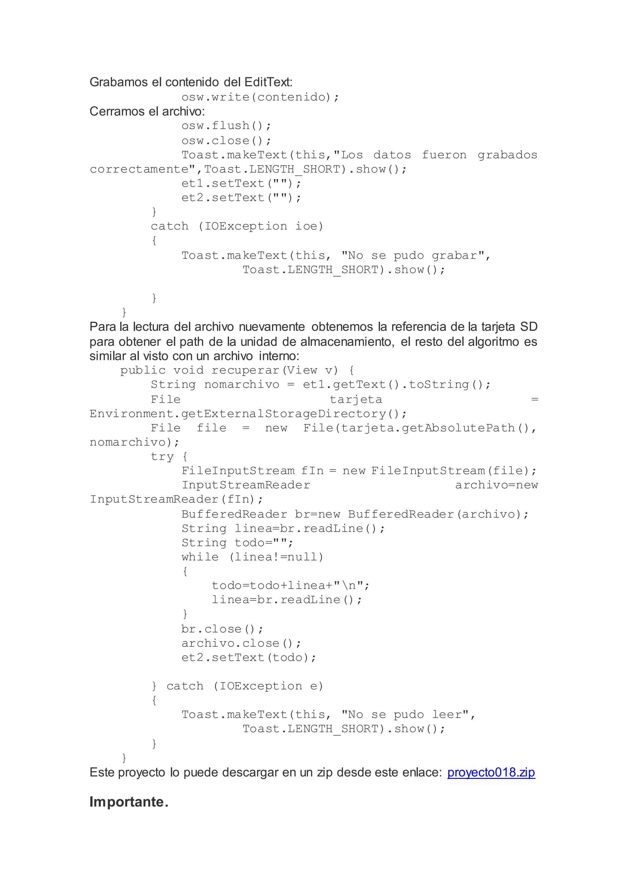 Grabamos el contenido del EditText:
osw.write(contenido);
Cerramos el archivo:
osw.flush();
osw.close();
Toast.makeText(this,"Los datos fueron grabados
correctamente",Toast.LENGTH_SHORT).show();
et1.setText("");
et2.setText("");
}
catch (IOException ioe)
{
Toast.makeText(this, "No se pudo grabar",
Toast.LENGTH_SHORT).show();
}
}
Para la lectura del archivo nuevamente obtenemos la referencia de la tarjeta SD
para obtener el path de la unidad de almacenamiento, el resto del algoritmo es
similar al visto con un archivo interno:
public void recuperar(View v) {
String nomarchivo = et1.getText().toString();
File tarjeta =
Environment.getExternalStorageDirectory();
File file = new File(tarjeta.getAbsolutePath(),
nomarchivo);
try {
FileInputStream fIn = new FileInputStream(file);
InputStreamReader archivo=new
InputStreamReader(fIn);
BufferedReader br=new BufferedReader(archivo);
String linea=br.readLine();
String todo="";
while (linea!=null)
{
todo=todo+linea+"n";
linea=br.readLine();
}
br.close();
archivo.close();
et2.setText(todo);
} catch (IOException e)
{
Toast.makeText(this, "No se pudo leer",
Toast.LENGTH_SHORT).show();
}
}
Este proyecto lo puede descargar en un zip desde este enlace: proyecto018.zip
Importante.
 