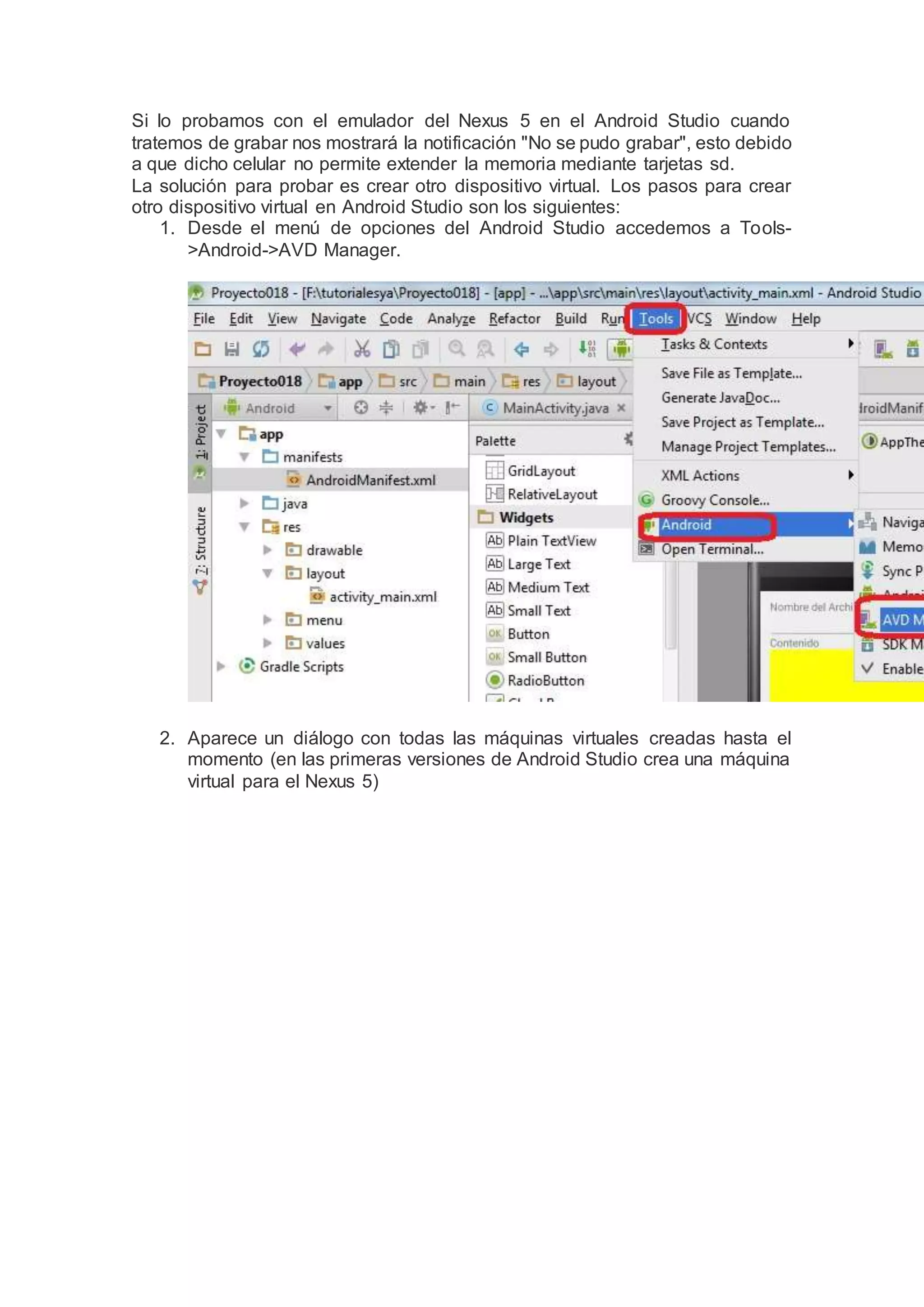 Si lo probamos con el emulador del Nexus 5 en el Android Studio cuando
tratemos de grabar nos mostrará la notificación "No se pudo grabar", esto debido
a que dicho celular no permite extender la memoria mediante tarjetas sd.
La solución para probar es crear otro dispositivo virtual. Los pasos para crear
otro dispositivo virtual en Android Studio son los siguientes:
1. Desde el menú de opciones del Android Studio accedemos a Tools-
>Android->AVD Manager.
2. Aparece un diálogo con todas las máquinas virtuales creadas hasta el
momento (en las primeras versiones de Android Studio crea una máquina
virtual para el Nexus 5)
 