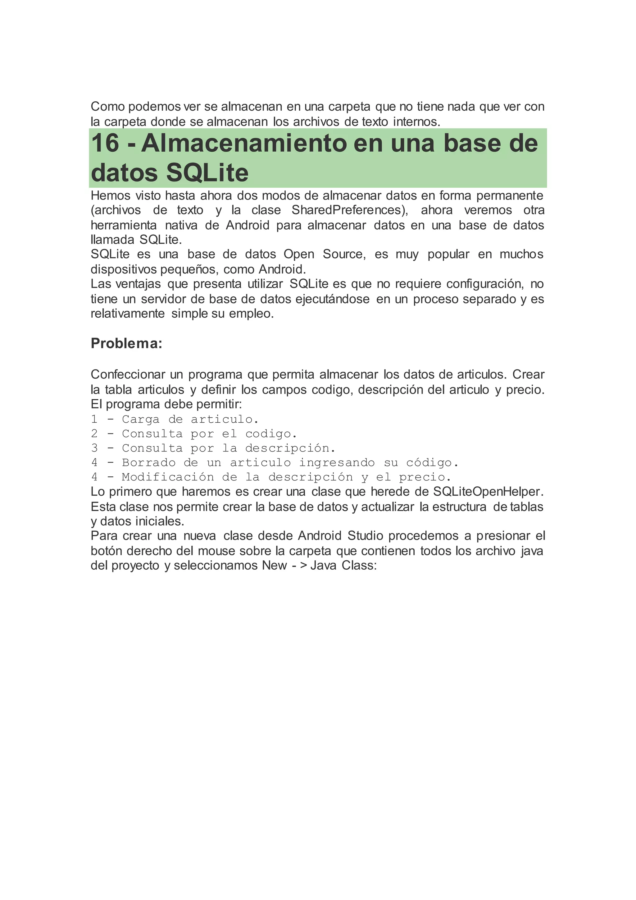 Como podemos ver se almacenan en una carpeta que no tiene nada que ver con
la carpeta donde se almacenan los archivos de texto internos.
16 - Almacenamiento en una base de
datos SQLite
Hemos visto hasta ahora dos modos de almacenar datos en forma permanente
(archivos de texto y la clase SharedPreferences), ahora veremos otra
herramienta nativa de Android para almacenar datos en una base de datos
llamada SQLite.
SQLite es una base de datos Open Source, es muy popular en muchos
dispositivos pequeños, como Android.
Las ventajas que presenta utilizar SQLite es que no requiere configuración, no
tiene un servidor de base de datos ejecutándose en un proceso separado y es
relativamente simple su empleo.
Problema:
Confeccionar un programa que permita almacenar los datos de articulos. Crear
la tabla articulos y definir los campos codigo, descripción del articulo y precio.
El programa debe permitir:
1 - Carga de articulo.
2 - Consulta por el codigo.
3 - Consulta por la descripción.
4 - Borrado de un articulo ingresando su código.
4 - Modificación de la descripción y el precio.
Lo primero que haremos es crear una clase que herede de SQLiteOpenHelper.
Esta clase nos permite crear la base de datos y actualizar la estructura de tablas
y datos iniciales.
Para crear una nueva clase desde Android Studio procedemos a presionar el
botón derecho del mouse sobre la carpeta que contienen todos los archivo java
del proyecto y seleccionamos New - > Java Class:
 