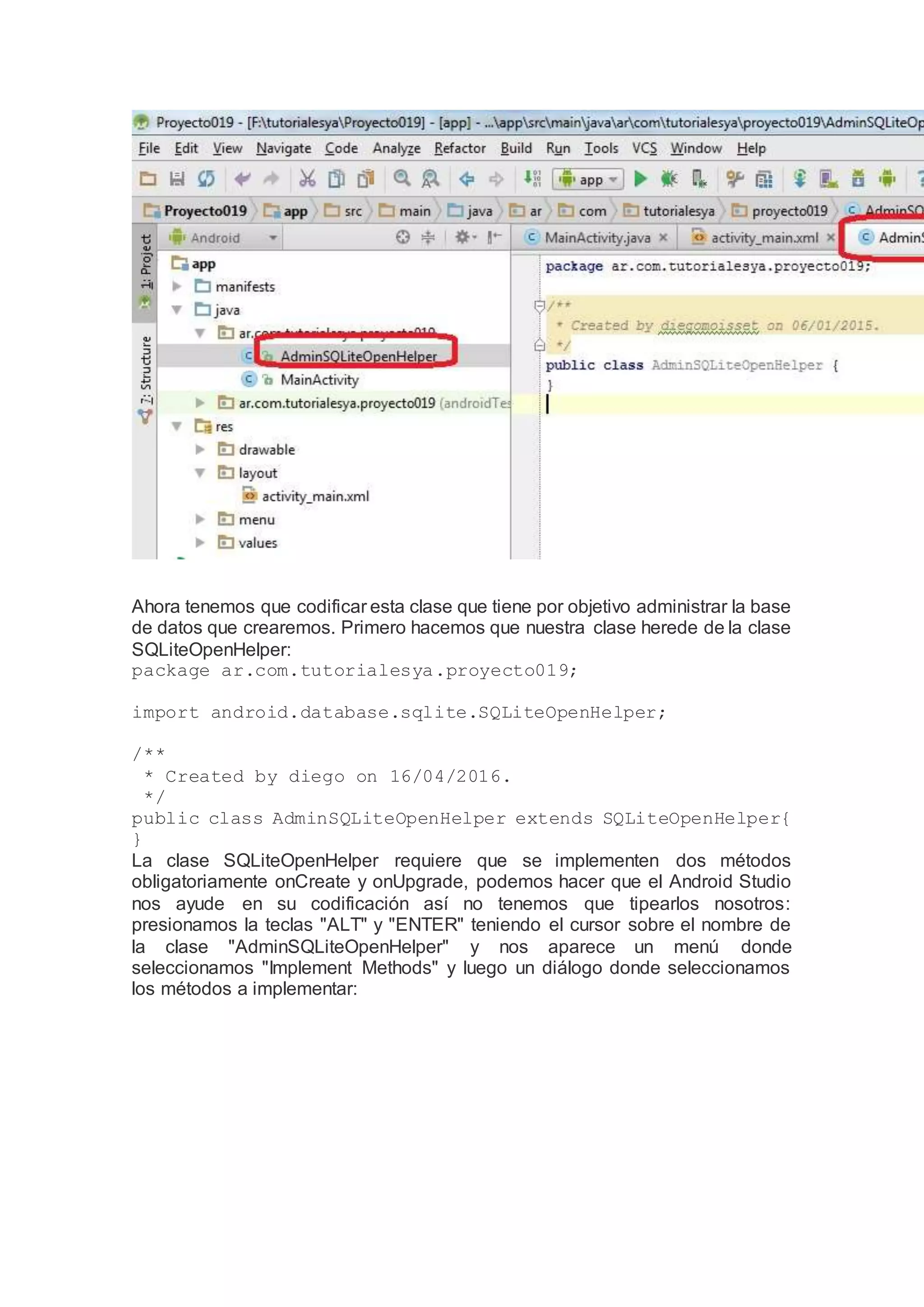 Ahora tenemos que codificar esta clase que tiene por objetivo administrar la base
de datos que crearemos. Primero hacemos que nuestra clase herede de la clase
SQLiteOpenHelper:
package ar.com.tutorialesya.proyecto019;
import android.database.sqlite.SQLiteOpenHelper;
/**
* Created by diego on 16/04/2016.
*/
public class AdminSQLiteOpenHelper extends SQLiteOpenHelper{
}
La clase SQLiteOpenHelper requiere que se implementen dos métodos
obligatoriamente onCreate y onUpgrade, podemos hacer que el Android Studio
nos ayude en su codificación así no tenemos que tipearlos nosotros:
presionamos la teclas "ALT" y "ENTER" teniendo el cursor sobre el nombre de
la clase "AdminSQLiteOpenHelper" y nos aparece un menú donde
seleccionamos "Implement Methods" y luego un diálogo donde seleccionamos
los métodos a implementar:
 