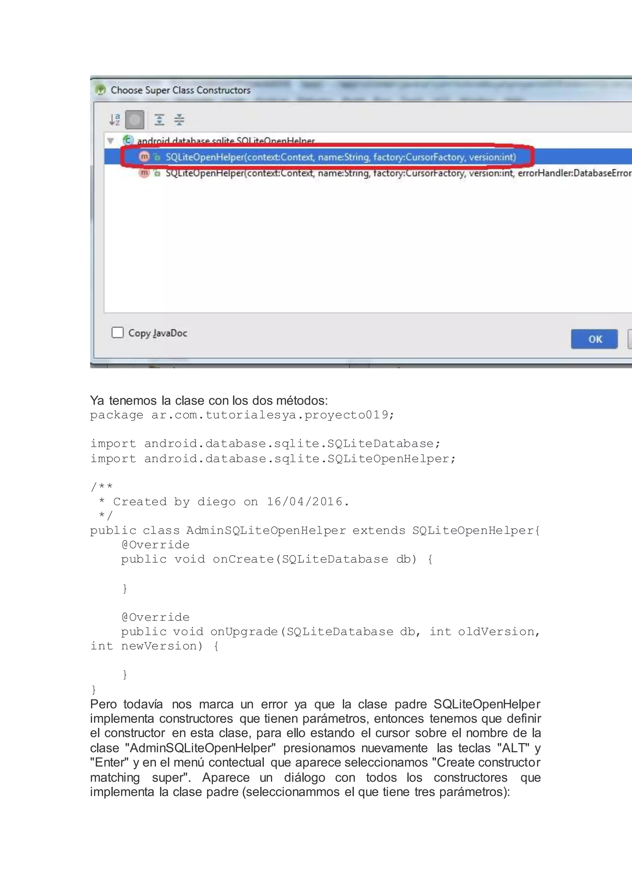 Ya tenemos la clase con los dos métodos:
package ar.com.tutorialesya.proyecto019;
import android.database.sqlite.SQLiteDatabase;
import android.database.sqlite.SQLiteOpenHelper;
/**
* Created by diego on 16/04/2016.
*/
public class AdminSQLiteOpenHelper extends SQLiteOpenHelper{
@Override
public void onCreate(SQLiteDatabase db) {
}
@Override
public void onUpgrade(SQLiteDatabase db, int oldVersion,
int newVersion) {
}
}
Pero todavía nos marca un error ya que la clase padre SQLiteOpenHelper
implementa constructores que tienen parámetros, entonces tenemos que definir
el constructor en esta clase, para ello estando el cursor sobre el nombre de la
clase "AdminSQLiteOpenHelper" presionamos nuevamente las teclas "ALT" y
"Enter" y en el menú contectual que aparece seleccionamos "Create constructor
matching super". Aparece un diálogo con todos los constructores que
implementa la clase padre (seleccionammos el que tiene tres parámetros):
 