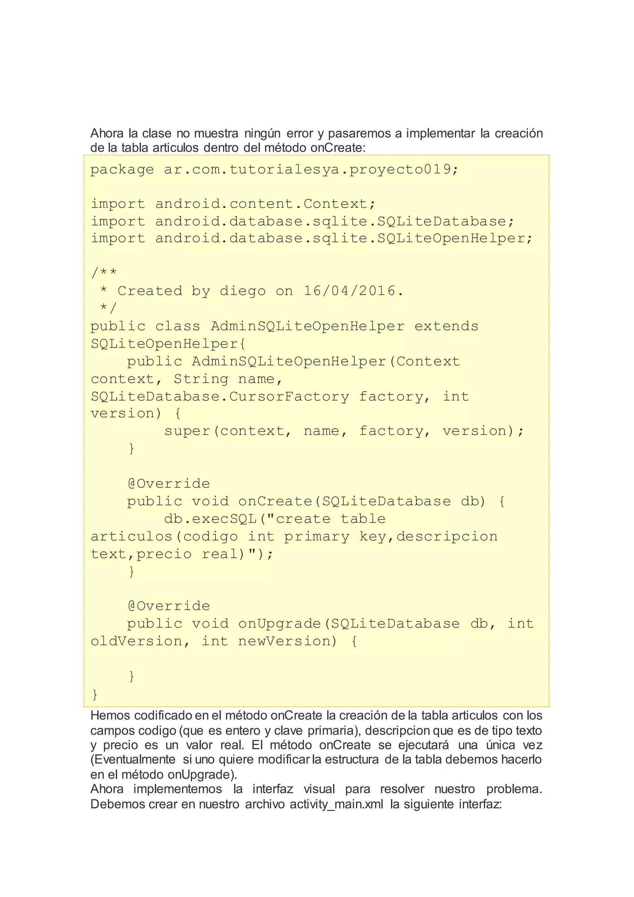 Ahora la clase no muestra ningún error y pasaremos a implementar la creación
de la tabla articulos dentro del método onCreate:
package ar.com.tutorialesya.proyecto019;
import android.content.Context;
import android.database.sqlite.SQLiteDatabase;
import android.database.sqlite.SQLiteOpenHelper;
/**
* Created by diego on 16/04/2016.
*/
public class AdminSQLiteOpenHelper extends
SQLiteOpenHelper{
public AdminSQLiteOpenHelper(Context
context, String name,
SQLiteDatabase.CursorFactory factory, int
version) {
super(context, name, factory, version);
}
@Override
public void onCreate(SQLiteDatabase db) {
db.execSQL("create table
articulos(codigo int primary key,descripcion
text,precio real)");
}
@Override
public void onUpgrade(SQLiteDatabase db, int
oldVersion, int newVersion) {
}
}
Hemos codificado en el método onCreate la creación de la tabla articulos con los
campos codigo (que es entero y clave primaria), descripcion que es de tipo texto
y precio es un valor real. El método onCreate se ejecutará una única vez
(Eventualmente si uno quiere modificar la estructura de la tabla debemos hacerlo
en el método onUpgrade).
Ahora implementemos la interfaz visual para resolver nuestro problema.
Debemos crear en nuestro archivo activity_main.xml la siguiente interfaz:
 