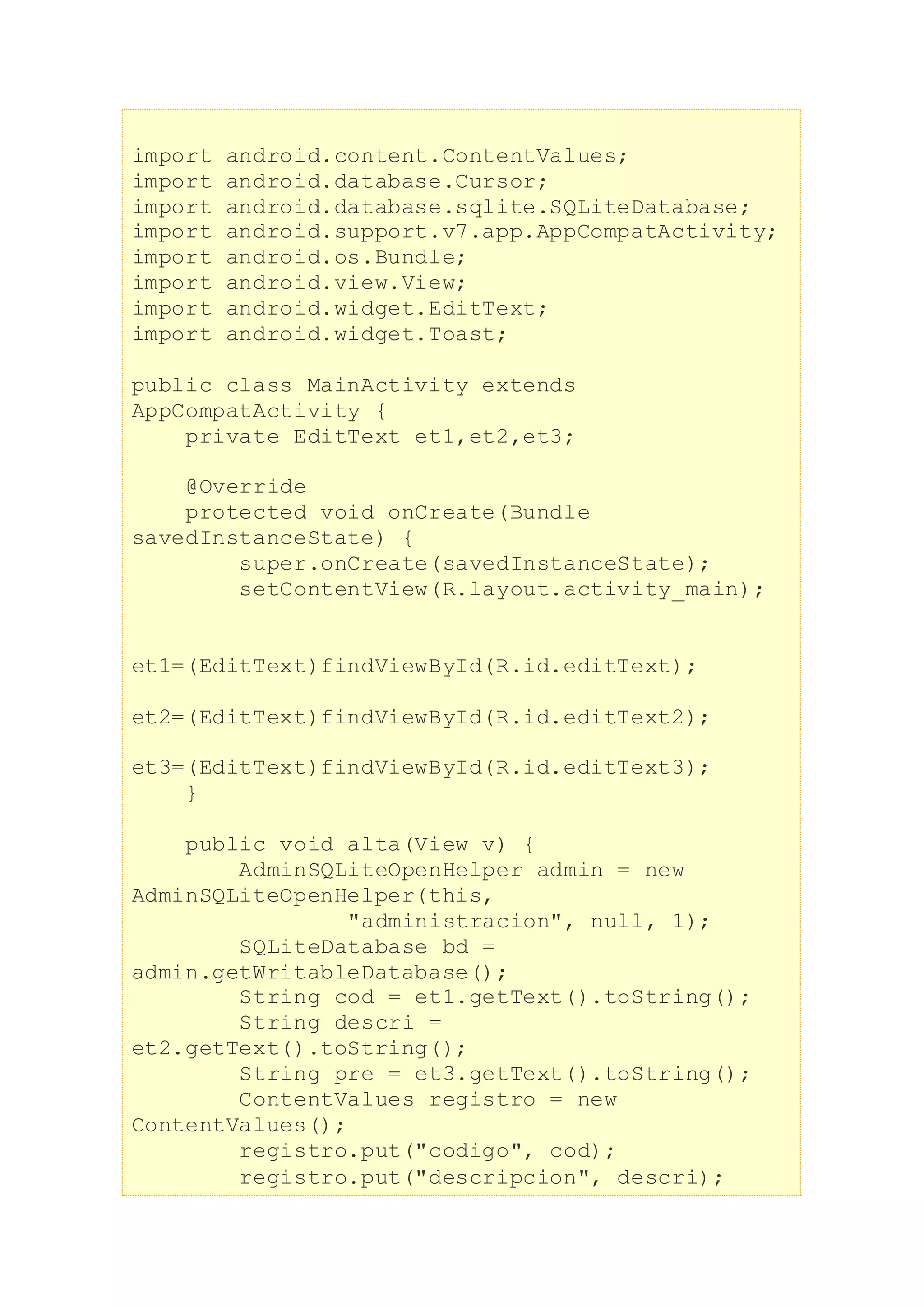 import android.content.ContentValues;
import android.database.Cursor;
import android.database.sqlite.SQLiteDatabase;
import android.support.v7.app.AppCompatActivity;
import android.os.Bundle;
import android.view.View;
import android.widget.EditText;
import android.widget.Toast;
public class MainActivity extends
AppCompatActivity {
private EditText et1,et2,et3;
@Override
protected void onCreate(Bundle
savedInstanceState) {
super.onCreate(savedInstanceState);
setContentView(R.layout.activity_main);
et1=(EditText)findViewById(R.id.editText);
et2=(EditText)findViewById(R.id.editText2);
et3=(EditText)findViewById(R.id.editText3);
}
public void alta(View v) {
AdminSQLiteOpenHelper admin = new
AdminSQLiteOpenHelper(this,
"administracion", null, 1);
SQLiteDatabase bd =
admin.getWritableDatabase();
String cod = et1.getText().toString();
String descri =
et2.getText().toString();
String pre = et3.getText().toString();
ContentValues registro = new
ContentValues();
registro.put("codigo", cod);
registro.put("descripcion", descri);
 