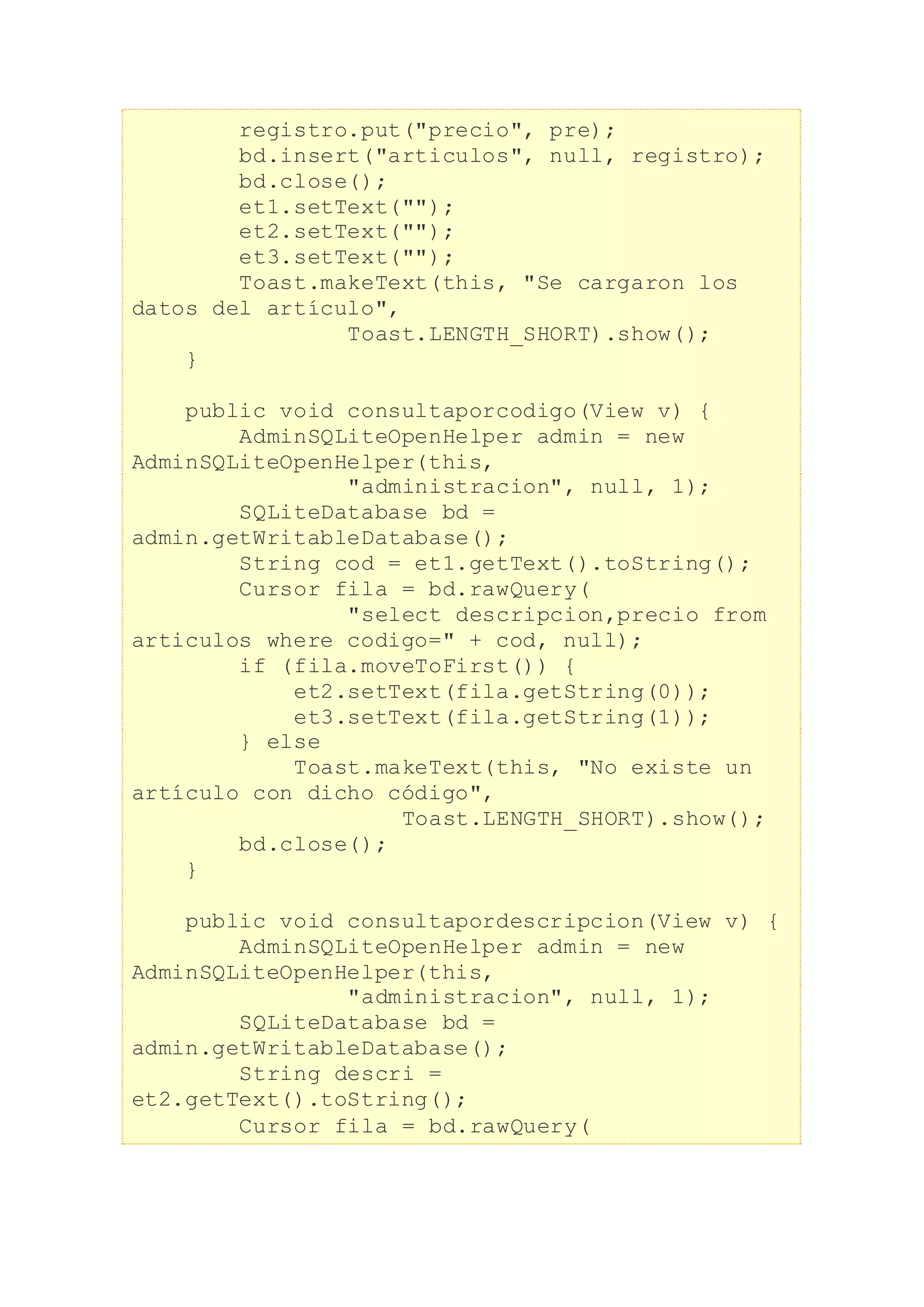 registro.put("precio", pre);
bd.insert("articulos", null, registro);
bd.close();
et1.setText("");
et2.setText("");
et3.setText("");
Toast.makeText(this, "Se cargaron los
datos del artículo",
Toast.LENGTH_SHORT).show();
}
public void consultaporcodigo(View v) {
AdminSQLiteOpenHelper admin = new
AdminSQLiteOpenHelper(this,
"administracion", null, 1);
SQLiteDatabase bd =
admin.getWritableDatabase();
String cod = et1.getText().toString();
Cursor fila = bd.rawQuery(
"select descripcion,precio from
articulos where codigo=" + cod, null);
if (fila.moveToFirst()) {
et2.setText(fila.getString(0));
et3.setText(fila.getString(1));
} else
Toast.makeText(this, "No existe un
artículo con dicho código",
Toast.LENGTH_SHORT).show();
bd.close();
}
public void consultapordescripcion(View v) {
AdminSQLiteOpenHelper admin = new
AdminSQLiteOpenHelper(this,
"administracion", null, 1);
SQLiteDatabase bd =
admin.getWritableDatabase();
String descri =
et2.getText().toString();
Cursor fila = bd.rawQuery(
 