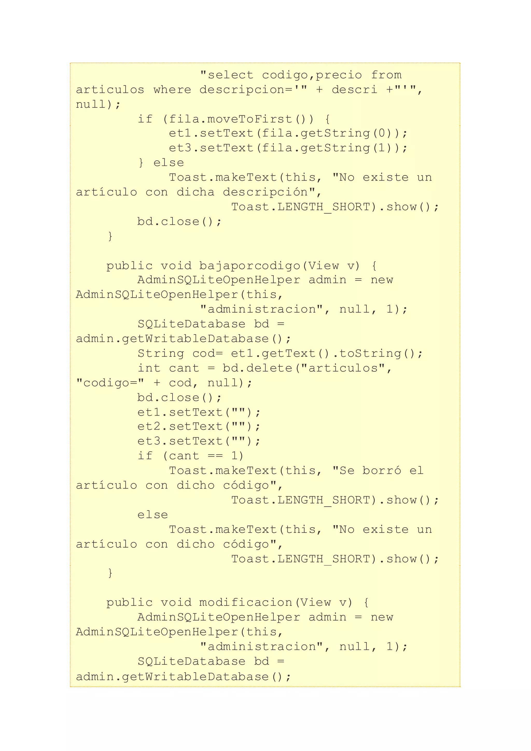 "select codigo,precio from
articulos where descripcion='" + descri +"'",
null);
if (fila.moveToFirst()) {
et1.setText(fila.getString(0));
et3.setText(fila.getString(1));
} else
Toast.makeText(this, "No existe un
artículo con dicha descripción",
Toast.LENGTH_SHORT).show();
bd.close();
}
public void bajaporcodigo(View v) {
AdminSQLiteOpenHelper admin = new
AdminSQLiteOpenHelper(this,
"administracion", null, 1);
SQLiteDatabase bd =
admin.getWritableDatabase();
String cod= et1.getText().toString();
int cant = bd.delete("articulos",
"codigo=" + cod, null);
bd.close();
et1.setText("");
et2.setText("");
et3.setText("");
if (cant == 1)
Toast.makeText(this, "Se borró el
artículo con dicho código",
Toast.LENGTH_SHORT).show();
else
Toast.makeText(this, "No existe un
artículo con dicho código",
Toast.LENGTH_SHORT).show();
}
public void modificacion(View v) {
AdminSQLiteOpenHelper admin = new
AdminSQLiteOpenHelper(this,
"administracion", null, 1);
SQLiteDatabase bd =
admin.getWritableDatabase();
 