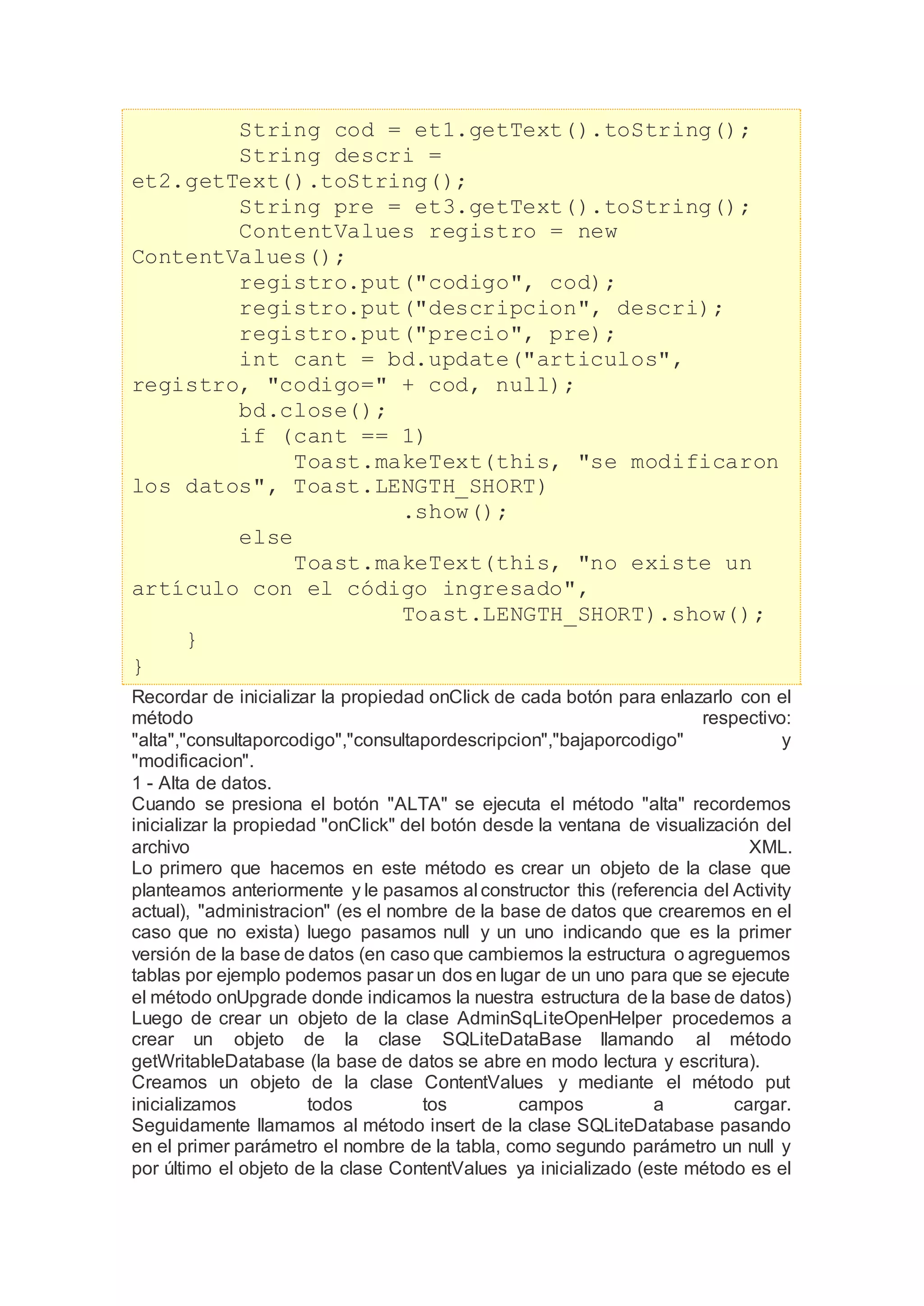 String cod = et1.getText().toString();
String descri =
et2.getText().toString();
String pre = et3.getText().toString();
ContentValues registro = new
ContentValues();
registro.put("codigo", cod);
registro.put("descripcion", descri);
registro.put("precio", pre);
int cant = bd.update("articulos",
registro, "codigo=" + cod, null);
bd.close();
if (cant == 1)
Toast.makeText(this, "se modificaron
los datos", Toast.LENGTH_SHORT)
.show();
else
Toast.makeText(this, "no existe un
artículo con el código ingresado",
Toast.LENGTH_SHORT).show();
}
}
Recordar de inicializar la propiedad onClick de cada botón para enlazarlo con el
método respectivo:
"alta","consultaporcodigo","consultapordescripcion","bajaporcodigo" y
"modificacion".
1 - Alta de datos.
Cuando se presiona el botón "ALTA" se ejecuta el método "alta" recordemos
inicializar la propiedad "onClick" del botón desde la ventana de visualización del
archivo XML.
Lo primero que hacemos en este método es crear un objeto de la clase que
planteamos anteriormente y le pasamos al constructor this (referencia del Activity
actual), "administracion" (es el nombre de la base de datos que crearemos en el
caso que no exista) luego pasamos null y un uno indicando que es la primer
versión de la base de datos (en caso que cambiemos la estructura o agreguemos
tablas por ejemplo podemos pasar un dos en lugar de un uno para que se ejecute
el método onUpgrade donde indicamos la nuestra estructura de la base de datos)
Luego de crear un objeto de la clase AdminSqLiteOpenHelper procedemos a
crear un objeto de la clase SQLiteDataBase llamando al método
getWritableDatabase (la base de datos se abre en modo lectura y escritura).
Creamos un objeto de la clase ContentValues y mediante el método put
inicializamos todos tos campos a cargar.
Seguidamente llamamos al método insert de la clase SQLiteDatabase pasando
en el primer parámetro el nombre de la tabla, como segundo parámetro un null y
por último el objeto de la clase ContentValues ya inicializado (este método es el
 