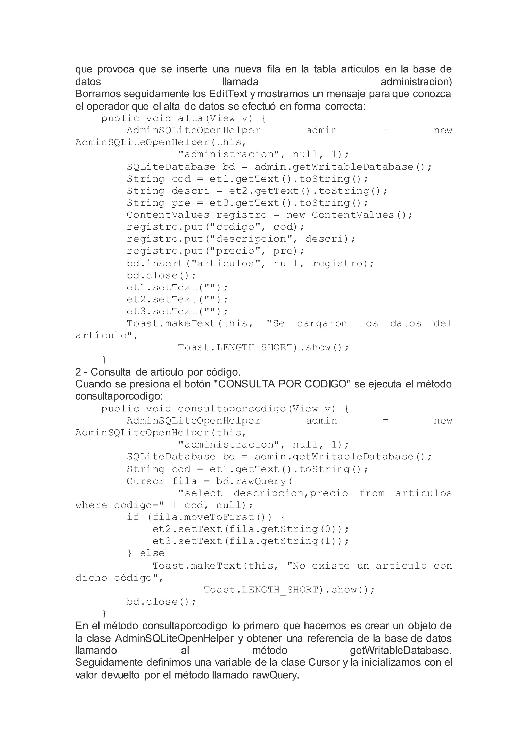 que provoca que se inserte una nueva fila en la tabla articulos en la base de
datos llamada administracion)
Borramos seguidamente los EditText y mostramos un mensaje para que conozca
el operador que el alta de datos se efectuó en forma correcta:
public void alta(View v) {
AdminSQLiteOpenHelper admin = new
AdminSQLiteOpenHelper(this,
"administracion", null, 1);
SQLiteDatabase bd = admin.getWritableDatabase();
String cod = et1.getText().toString();
String descri = et2.getText().toString();
String pre = et3.getText().toString();
ContentValues registro = new ContentValues();
registro.put("codigo", cod);
registro.put("descripcion", descri);
registro.put("precio", pre);
bd.insert("articulos", null, registro);
bd.close();
et1.setText("");
et2.setText("");
et3.setText("");
Toast.makeText(this, "Se cargaron los datos del
artículo",
Toast.LENGTH_SHORT).show();
}
2 - Consulta de articulo por código.
Cuando se presiona el botón "CONSULTA POR CODIGO" se ejecuta el método
consultaporcodigo:
public void consultaporcodigo(View v) {
AdminSQLiteOpenHelper admin = new
AdminSQLiteOpenHelper(this,
"administracion", null, 1);
SQLiteDatabase bd = admin.getWritableDatabase();
String cod = et1.getText().toString();
Cursor fila = bd.rawQuery(
"select descripcion,precio from articulos
where codigo=" + cod, null);
if (fila.moveToFirst()) {
et2.setText(fila.getString(0));
et3.setText(fila.getString(1));
} else
Toast.makeText(this, "No existe un artículo con
dicho código",
Toast.LENGTH_SHORT).show();
bd.close();
}
En el método consultaporcodigo lo primero que hacemos es crear un objeto de
la clase AdminSQLiteOpenHelper y obtener una referencia de la base de datos
llamando al método getWritableDatabase.
Seguidamente definimos una variable de la clase Cursor y la inicializamos con el
valor devuelto por el método llamado rawQuery.
 