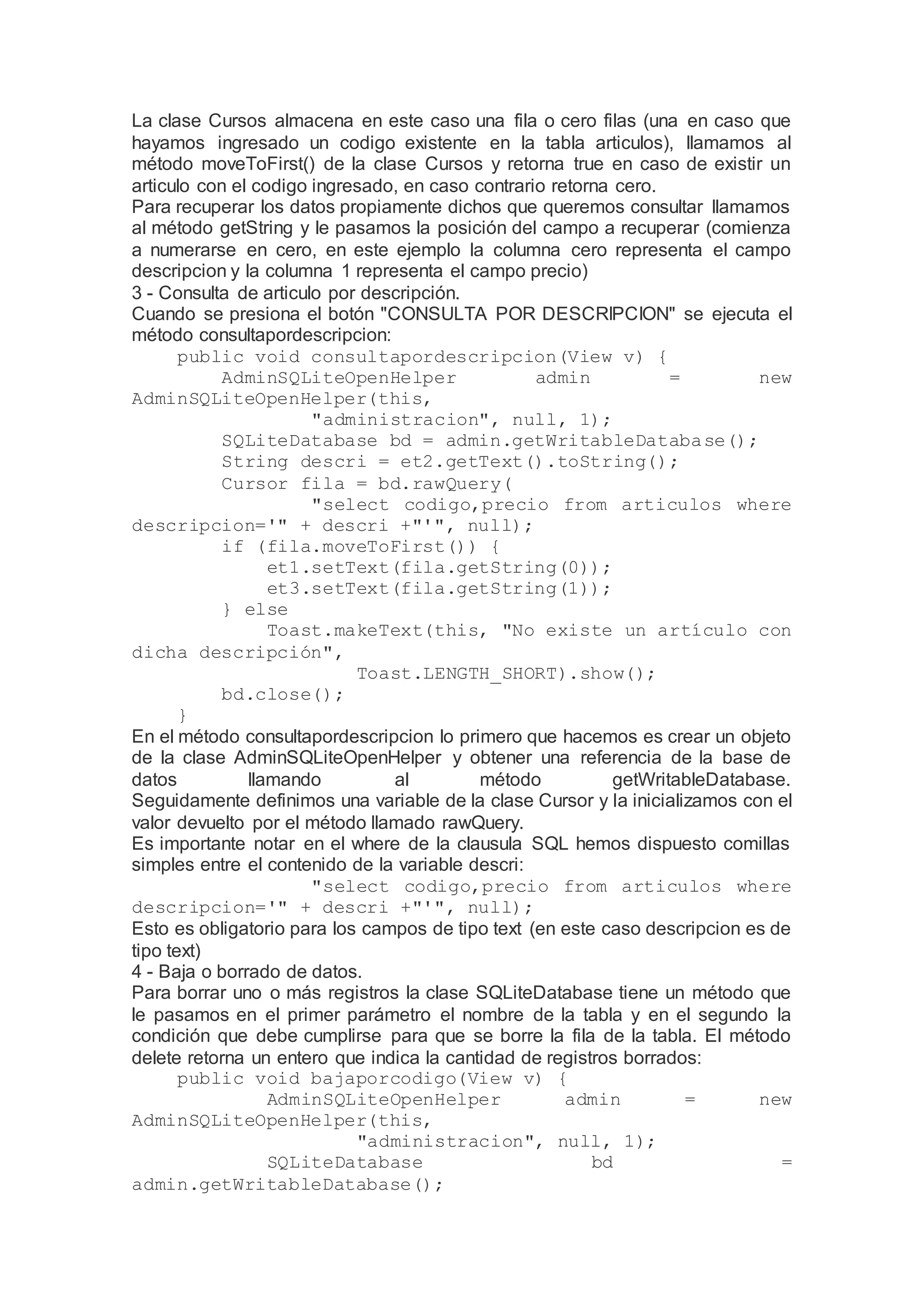 La clase Cursos almacena en este caso una fila o cero filas (una en caso que
hayamos ingresado un codigo existente en la tabla articulos), llamamos al
método moveToFirst() de la clase Cursos y retorna true en caso de existir un
articulo con el codigo ingresado, en caso contrario retorna cero.
Para recuperar los datos propiamente dichos que queremos consultar llamamos
al método getString y le pasamos la posición del campo a recuperar (comienza
a numerarse en cero, en este ejemplo la columna cero representa el campo
descripcion y la columna 1 representa el campo precio)
3 - Consulta de articulo por descripción.
Cuando se presiona el botón "CONSULTA POR DESCRIPCION" se ejecuta el
método consultapordescripcion:
public void consultapordescripcion(View v) {
AdminSQLiteOpenHelper admin = new
AdminSQLiteOpenHelper(this,
"administracion", null, 1);
SQLiteDatabase bd = admin.getWritableDatabase();
String descri = et2.getText().toString();
Cursor fila = bd.rawQuery(
"select codigo,precio from articulos where
descripcion='" + descri +"'", null);
if (fila.moveToFirst()) {
et1.setText(fila.getString(0));
et3.setText(fila.getString(1));
} else
Toast.makeText(this, "No existe un artículo con
dicha descripción",
Toast.LENGTH_SHORT).show();
bd.close();
}
En el método consultapordescripcion lo primero que hacemos es crear un objeto
de la clase AdminSQLiteOpenHelper y obtener una referencia de la base de
datos llamando al método getWritableDatabase.
Seguidamente definimos una variable de la clase Cursor y la inicializamos con el
valor devuelto por el método llamado rawQuery.
Es importante notar en el where de la clausula SQL hemos dispuesto comillas
simples entre el contenido de la variable descri:
"select codigo,precio from articulos where
descripcion='" + descri +"'", null);
Esto es obligatorio para los campos de tipo text (en este caso descripcion es de
tipo text)
4 - Baja o borrado de datos.
Para borrar uno o más registros la clase SQLiteDatabase tiene un método que
le pasamos en el primer parámetro el nombre de la tabla y en el segundo la
condición que debe cumplirse para que se borre la fila de la tabla. El método
delete retorna un entero que indica la cantidad de registros borrados:
public void bajaporcodigo(View v) {
AdminSQLiteOpenHelper admin = new
AdminSQLiteOpenHelper(this,
"administracion", null, 1);
SQLiteDatabase bd =
admin.getWritableDatabase();
 