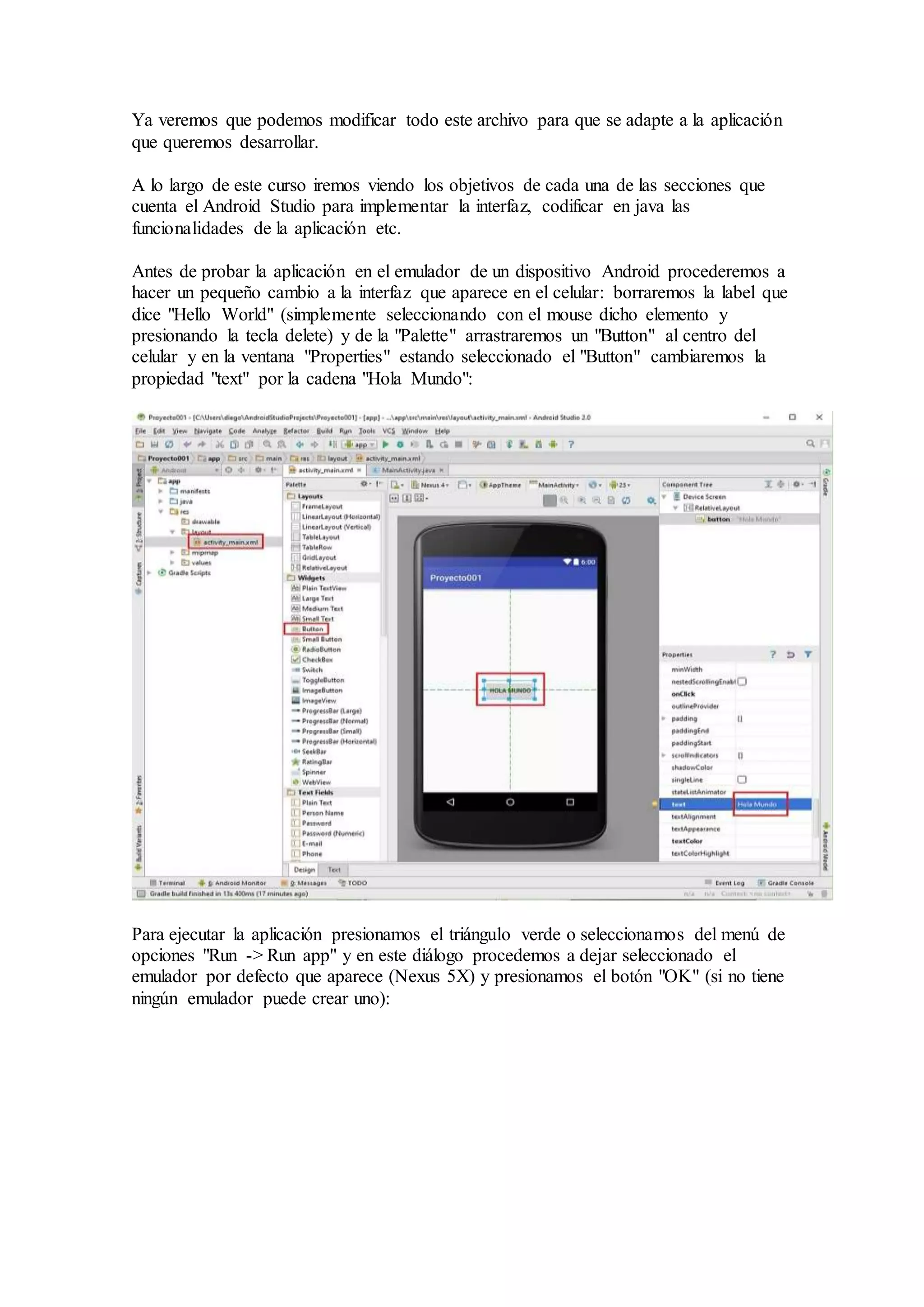 Ya veremos que podemos modificar todo este archivo para que se adapte a la aplicación
que queremos desarrollar.
A lo largo de este curso iremos viendo los objetivos de cada una de las secciones que
cuenta el Android Studio para implementar la interfaz, codificar en java las
funcionalidades de la aplicación etc.
Antes de probar la aplicación en el emulador de un dispositivo Android procederemos a
hacer un pequeño cambio a la interfaz que aparece en el celular: borraremos la label que
dice "Hello World" (simplemente seleccionando con el mouse dicho elemento y
presionando la tecla delete) y de la "Palette" arrastraremos un "Button" al centro del
celular y en la ventana "Properties" estando seleccionado el "Button" cambiaremos la
propiedad "text" por la cadena "Hola Mundo":
Para ejecutar la aplicación presionamos el triángulo verde o seleccionamos del menú de
opciones "Run -> Run app" y en este diálogo procedemos a dejar seleccionado el
emulador por defecto que aparece (Nexus 5X) y presionamos el botón "OK" (si no tiene
ningún emulador puede crear uno):
 