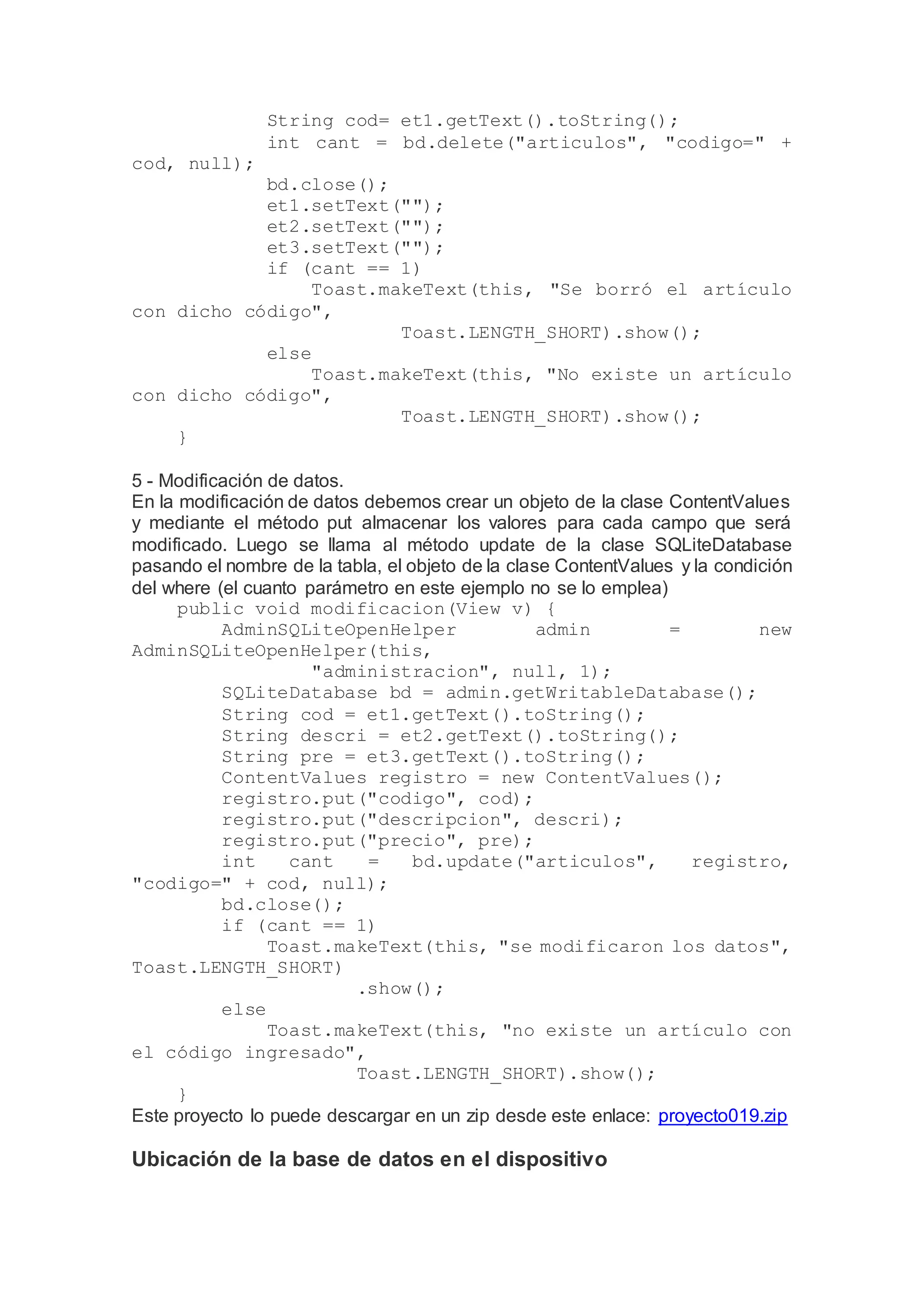 String cod= et1.getText().toString();
int cant = bd.delete("articulos", "codigo=" +
cod, null);
bd.close();
et1.setText("");
et2.setText("");
et3.setText("");
if (cant == 1)
Toast.makeText(this, "Se borró el artículo
con dicho código",
Toast.LENGTH_SHORT).show();
else
Toast.makeText(this, "No existe un artículo
con dicho código",
Toast.LENGTH_SHORT).show();
}
5 - Modificación de datos.
En la modificación de datos debemos crear un objeto de la clase ContentValues
y mediante el método put almacenar los valores para cada campo que será
modificado. Luego se llama al método update de la clase SQLiteDatabase
pasando el nombre de la tabla, el objeto de la clase ContentValues y la condición
del where (el cuanto parámetro en este ejemplo no se lo emplea)
public void modificacion(View v) {
AdminSQLiteOpenHelper admin = new
AdminSQLiteOpenHelper(this,
"administracion", null, 1);
SQLiteDatabase bd = admin.getWritableDatabase();
String cod = et1.getText().toString();
String descri = et2.getText().toString();
String pre = et3.getText().toString();
ContentValues registro = new ContentValues();
registro.put("codigo", cod);
registro.put("descripcion", descri);
registro.put("precio", pre);
int cant = bd.update("articulos", registro,
"codigo=" + cod, null);
bd.close();
if (cant == 1)
Toast.makeText(this, "se modificaron los datos",
Toast.LENGTH_SHORT)
.show();
else
Toast.makeText(this, "no existe un artículo con
el código ingresado",
Toast.LENGTH_SHORT).show();
}
Este proyecto lo puede descargar en un zip desde este enlace: proyecto019.zip
Ubicación de la base de datos en el dispositivo
 