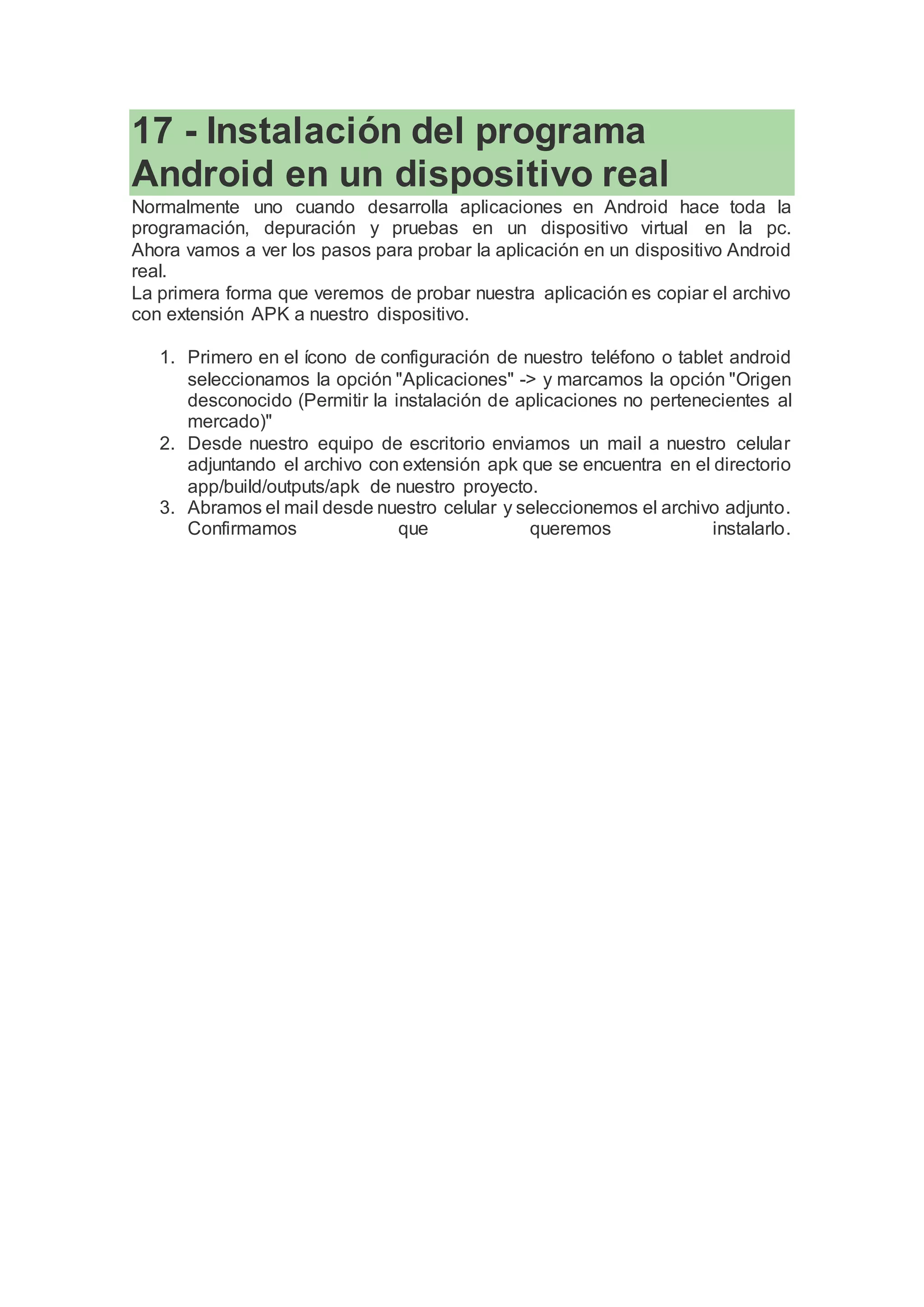 17 - Instalación del programa
Android en un dispositivo real
Normalmente uno cuando desarrolla aplicaciones en Android hace toda la
programación, depuración y pruebas en un dispositivo virtual en la pc.
Ahora vamos a ver los pasos para probar la aplicación en un dispositivo Android
real.
La primera forma que veremos de probar nuestra aplicación es copiar el archivo
con extensión APK a nuestro dispositivo.
1. Primero en el ícono de configuración de nuestro teléfono o tablet android
seleccionamos la opción "Aplicaciones" -> y marcamos la opción "Origen
desconocido (Permitir la instalación de aplicaciones no pertenecientes al
mercado)"
2. Desde nuestro equipo de escritorio enviamos un mail a nuestro celular
adjuntando el archivo con extensión apk que se encuentra en el directorio
app/build/outputs/apk de nuestro proyecto.
3. Abramos el mail desde nuestro celular y seleccionemos el archivo adjunto.
Confirmamos que queremos instalarlo.
 