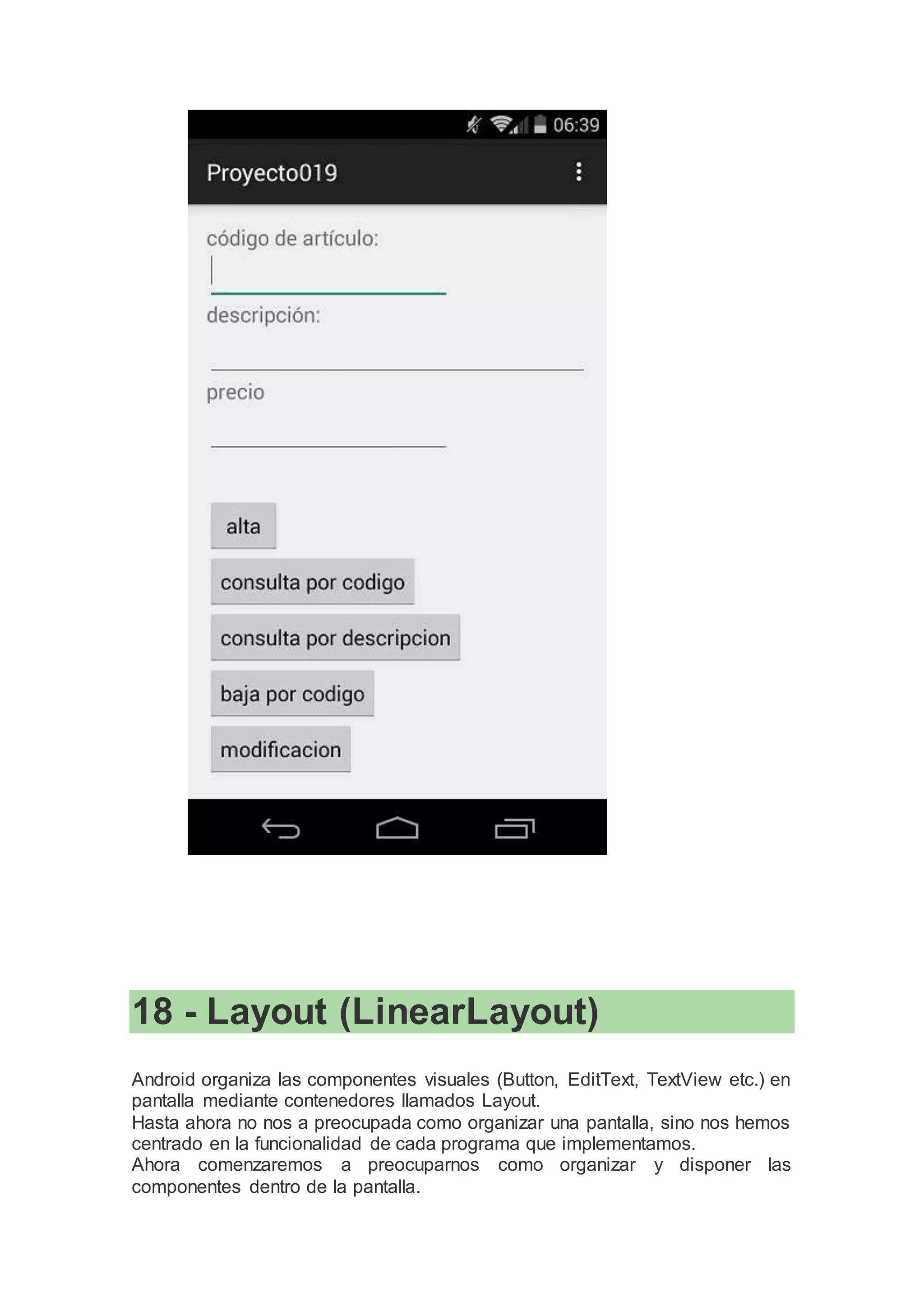 18 - Layout (LinearLayout)
Android organiza las componentes visuales (Button, EditText, TextView etc.) en
pantalla mediante contenedores llamados Layout.
Hasta ahora no nos a preocupada como organizar una pantalla, sino nos hemos
centrado en la funcionalidad de cada programa que implementamos.
Ahora comenzaremos a preocuparnos como organizar y disponer las
componentes dentro de la pantalla.
 