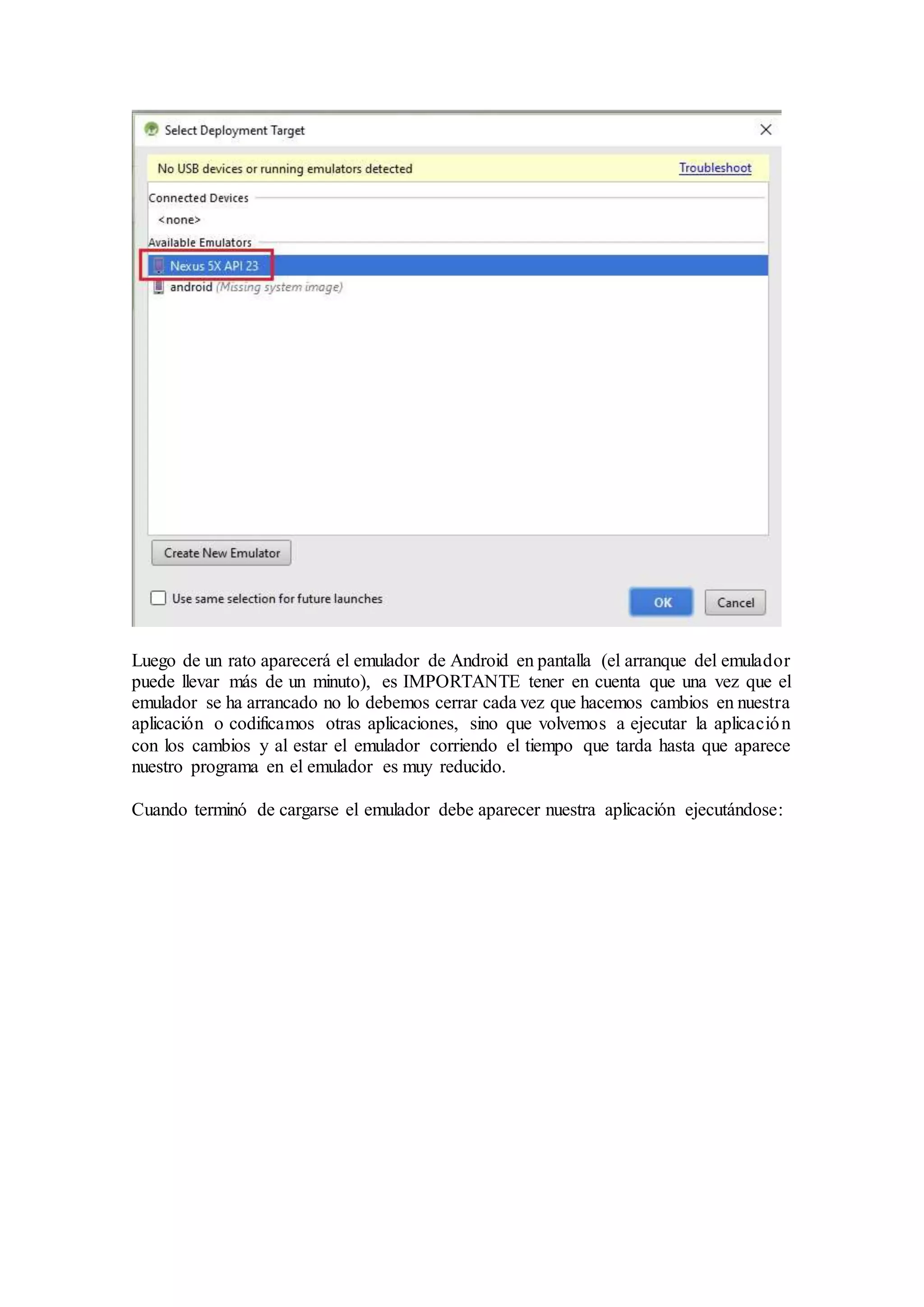 Luego de un rato aparecerá el emulador de Android en pantalla (el arranque del emulador
puede llevar más de un minuto), es IMPORTANTE tener en cuenta que una vez que el
emulador se ha arrancado no lo debemos cerrar cada vez que hacemos cambios en nuestra
aplicación o codificamos otras aplicaciones, sino que volvemos a ejecutar la aplicación
con los cambios y al estar el emulador corriendo el tiempo que tarda hasta que aparece
nuestro programa en el emulador es muy reducido.
Cuando terminó de cargarse el emulador debe aparecer nuestra aplicación ejecutándose:
 