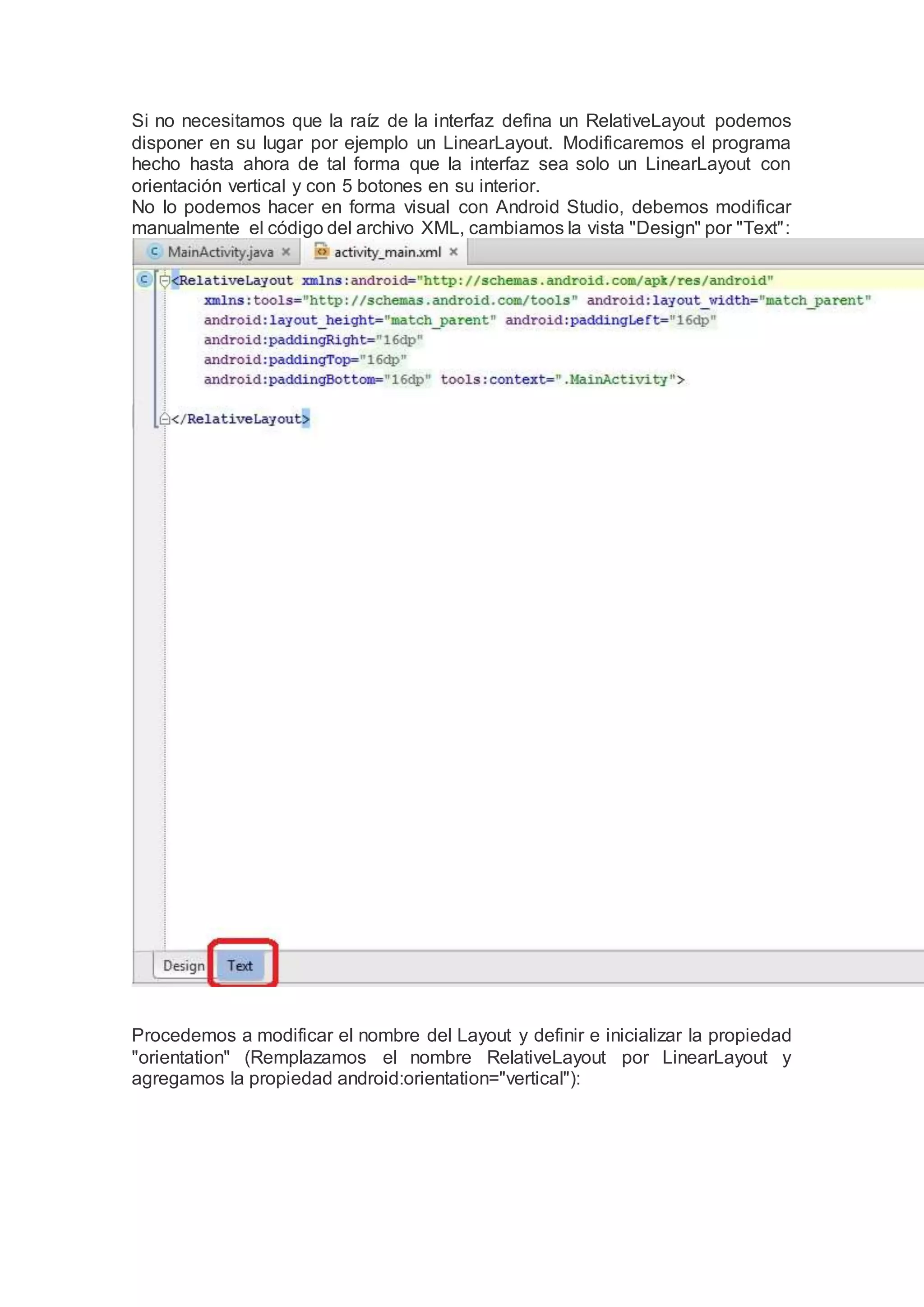 Si no necesitamos que la raíz de la interfaz defina un RelativeLayout podemos
disponer en su lugar por ejemplo un LinearLayout. Modificaremos el programa
hecho hasta ahora de tal forma que la interfaz sea solo un LinearLayout con
orientación vertical y con 5 botones en su interior.
No lo podemos hacer en forma visual con Android Studio, debemos modificar
manualmente el código del archivo XML, cambiamos la vista "Design" por "Text":
Procedemos a modificar el nombre del Layout y definir e inicializar la propiedad
"orientation" (Remplazamos el nombre RelativeLayout por LinearLayout y
agregamos la propiedad android:orientation="vertical"):
 