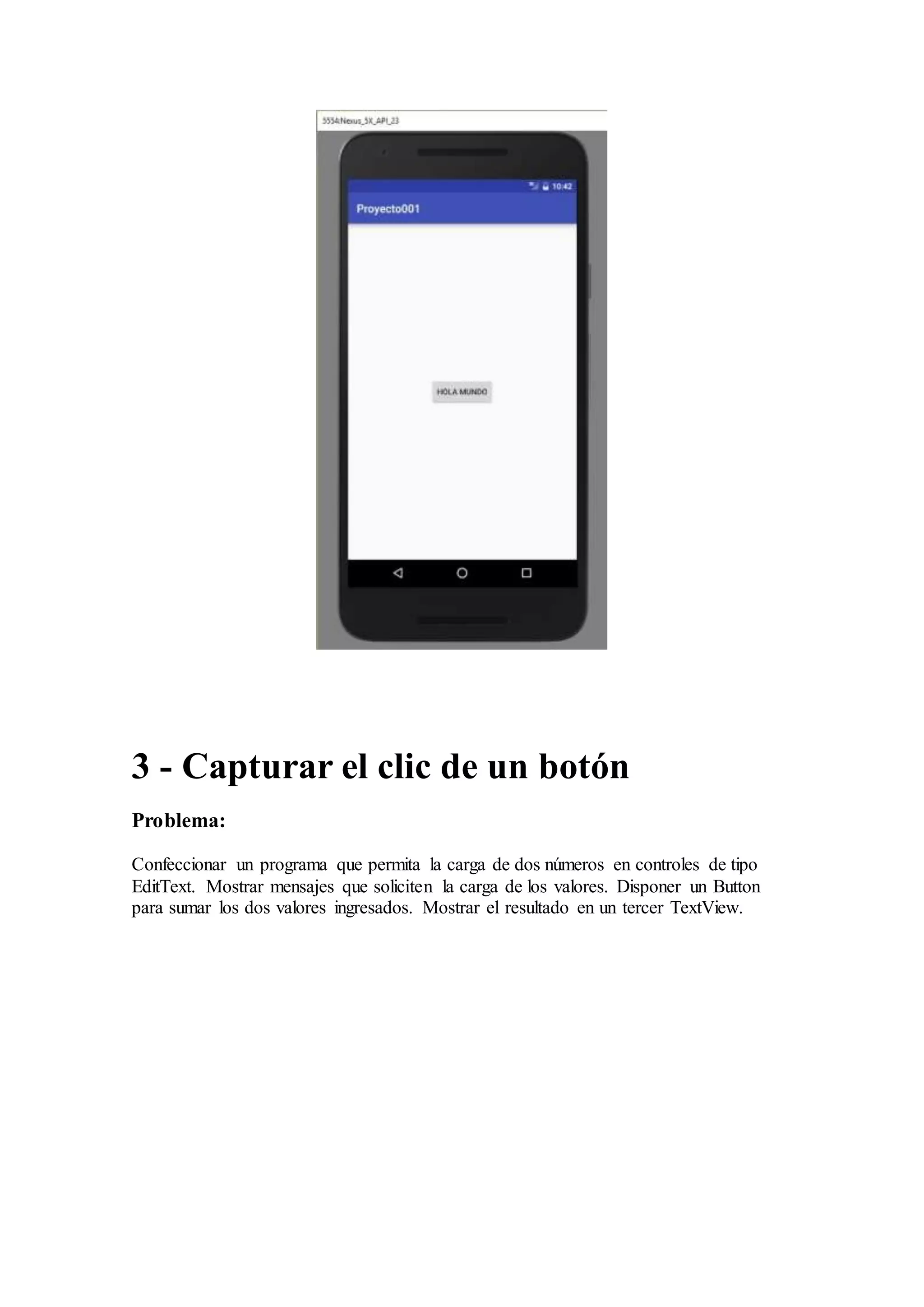 3 - Capturar el clic de un botón
Problema:
Confeccionar un programa que permita la carga de dos números en controles de tipo
EditText. Mostrar mensajes que soliciten la carga de los valores. Disponer un Button
para sumar los dos valores ingresados. Mostrar el resultado en un tercer TextView.
 