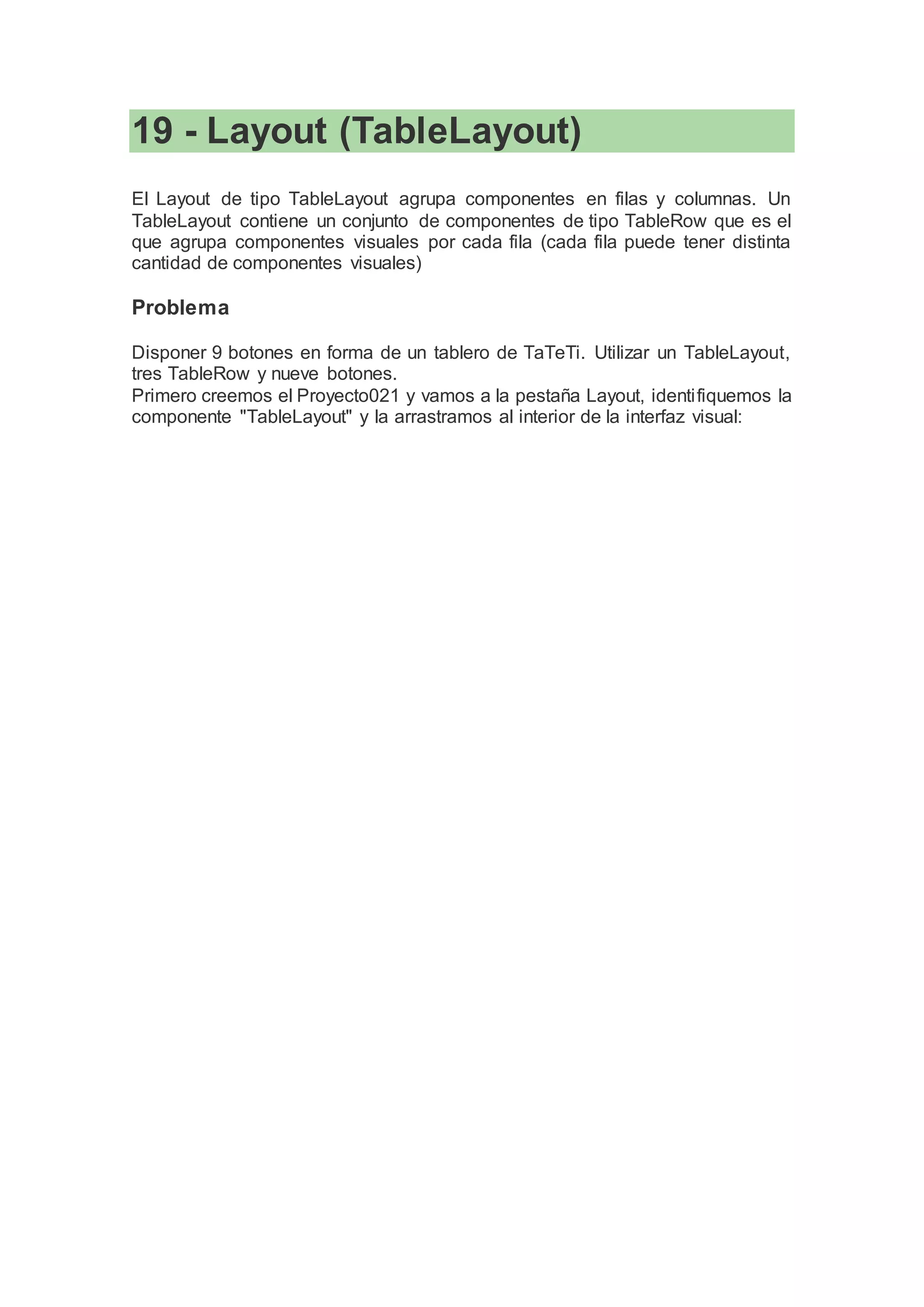 19 - Layout (TableLayout)
El Layout de tipo TableLayout agrupa componentes en filas y columnas. Un
TableLayout contiene un conjunto de componentes de tipo TableRow que es el
que agrupa componentes visuales por cada fila (cada fila puede tener distinta
cantidad de componentes visuales)
Problema
Disponer 9 botones en forma de un tablero de TaTeTi. Utilizar un TableLayout,
tres TableRow y nueve botones.
Primero creemos el Proyecto021 y vamos a la pestaña Layout, identifiquemos la
componente "TableLayout" y la arrastramos al interior de la interfaz visual:
 