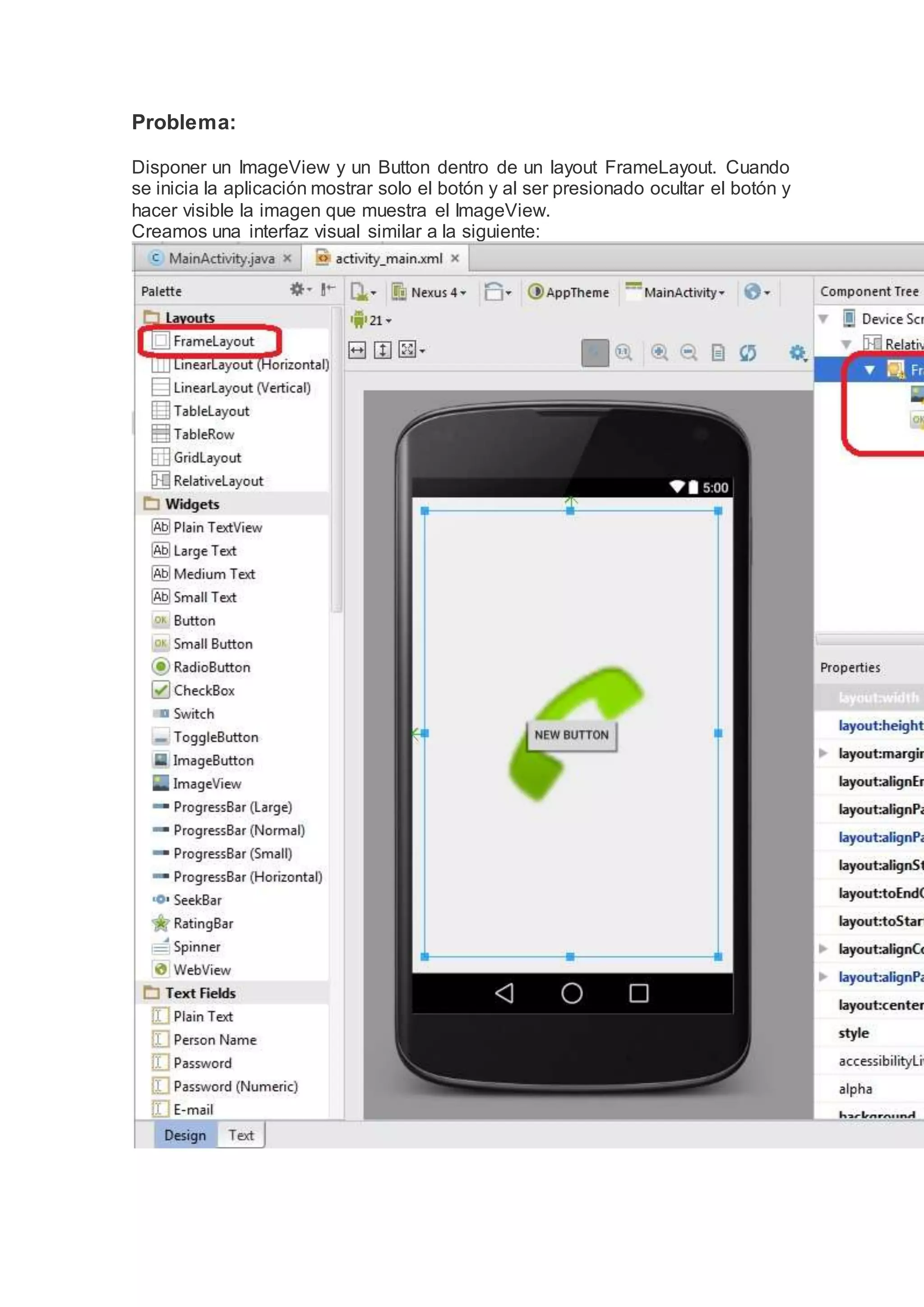 Problema:
Disponer un ImageView y un Button dentro de un layout FrameLayout. Cuando
se inicia la aplicación mostrar solo el botón y al ser presionado ocultar el botón y
hacer visible la imagen que muestra el ImageView.
Creamos una interfaz visual similar a la siguiente:
 