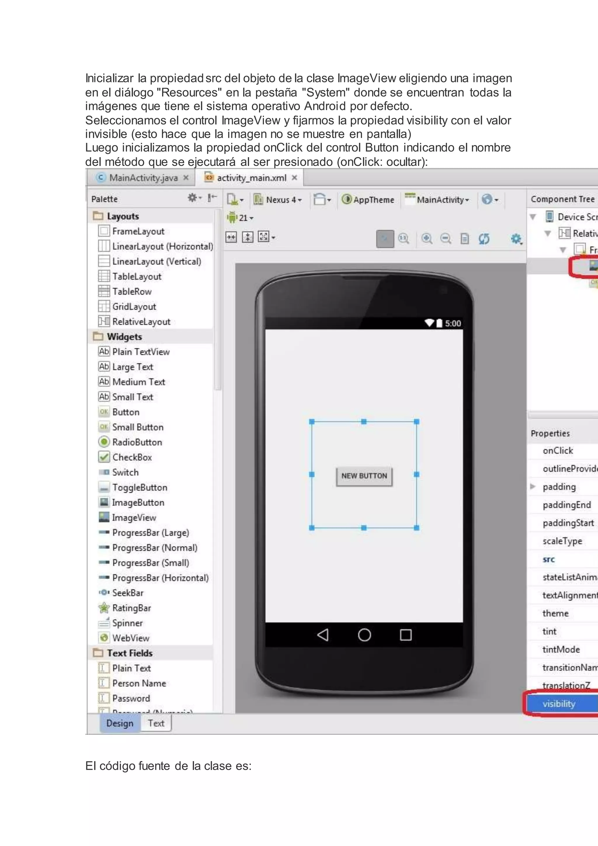 Inicializar la propiedadsrc del objeto de la clase ImageView eligiendo una imagen
en el diálogo "Resources" en la pestaña "System" donde se encuentran todas la
imágenes que tiene el sistema operativo Android por defecto.
Seleccionamos el control ImageView y fijarmos la propiedad visibility con el valor
invisible (esto hace que la imagen no se muestre en pantalla)
Luego inicializamos la propiedad onClick del control Button indicando el nombre
del método que se ejecutará al ser presionado (onClick: ocultar):
El código fuente de la clase es:
 