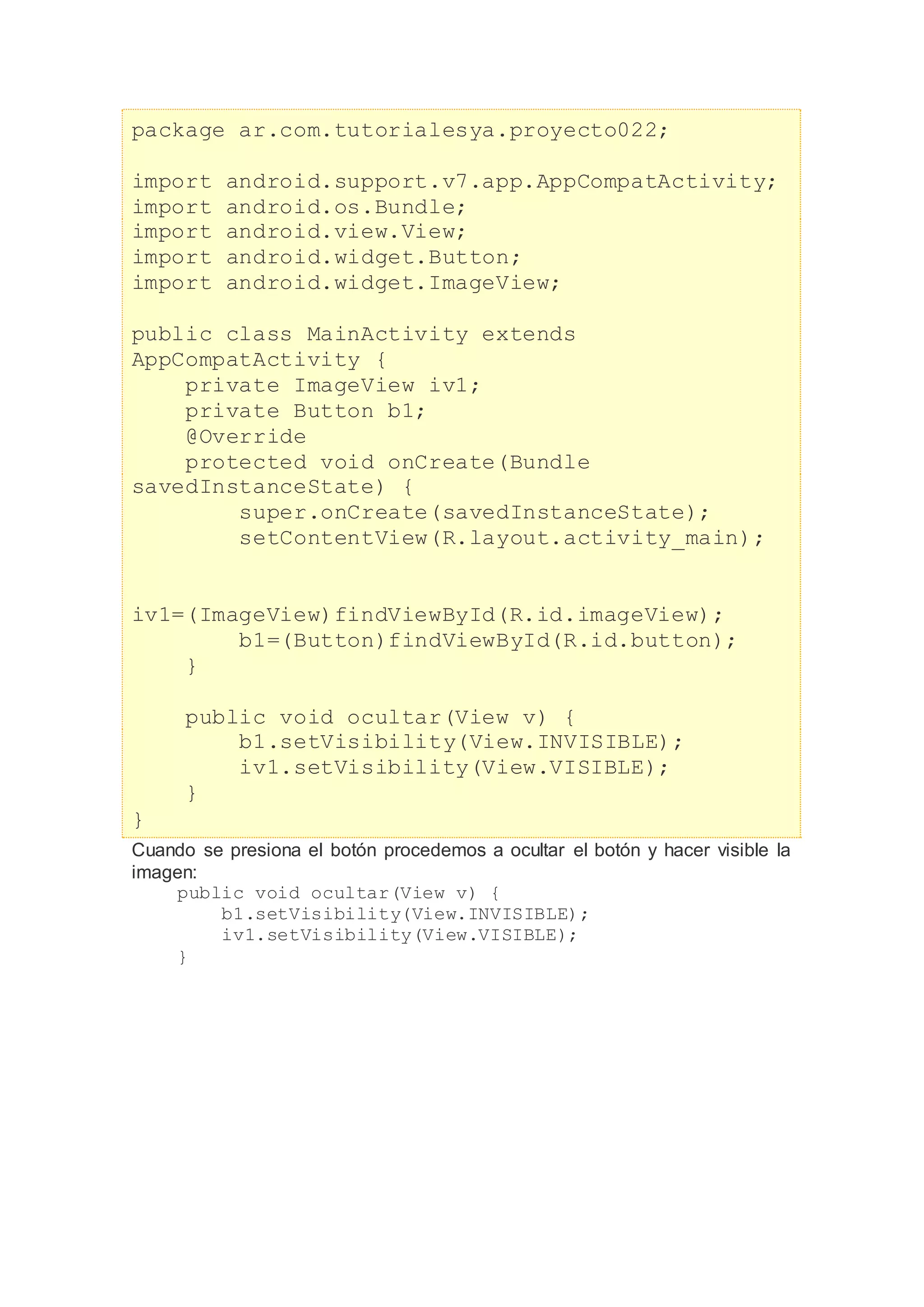 package ar.com.tutorialesya.proyecto022;
import android.support.v7.app.AppCompatActivity;
import android.os.Bundle;
import android.view.View;
import android.widget.Button;
import android.widget.ImageView;
public class MainActivity extends
AppCompatActivity {
private ImageView iv1;
private Button b1;
@Override
protected void onCreate(Bundle
savedInstanceState) {
super.onCreate(savedInstanceState);
setContentView(R.layout.activity_main);
iv1=(ImageView)findViewById(R.id.imageView);
b1=(Button)findViewById(R.id.button);
}
public void ocultar(View v) {
b1.setVisibility(View.INVISIBLE);
iv1.setVisibility(View.VISIBLE);
}
}
Cuando se presiona el botón procedemos a ocultar el botón y hacer visible la
imagen:
public void ocultar(View v) {
b1.setVisibility(View.INVISIBLE);
iv1.setVisibility(View.VISIBLE);
}
 