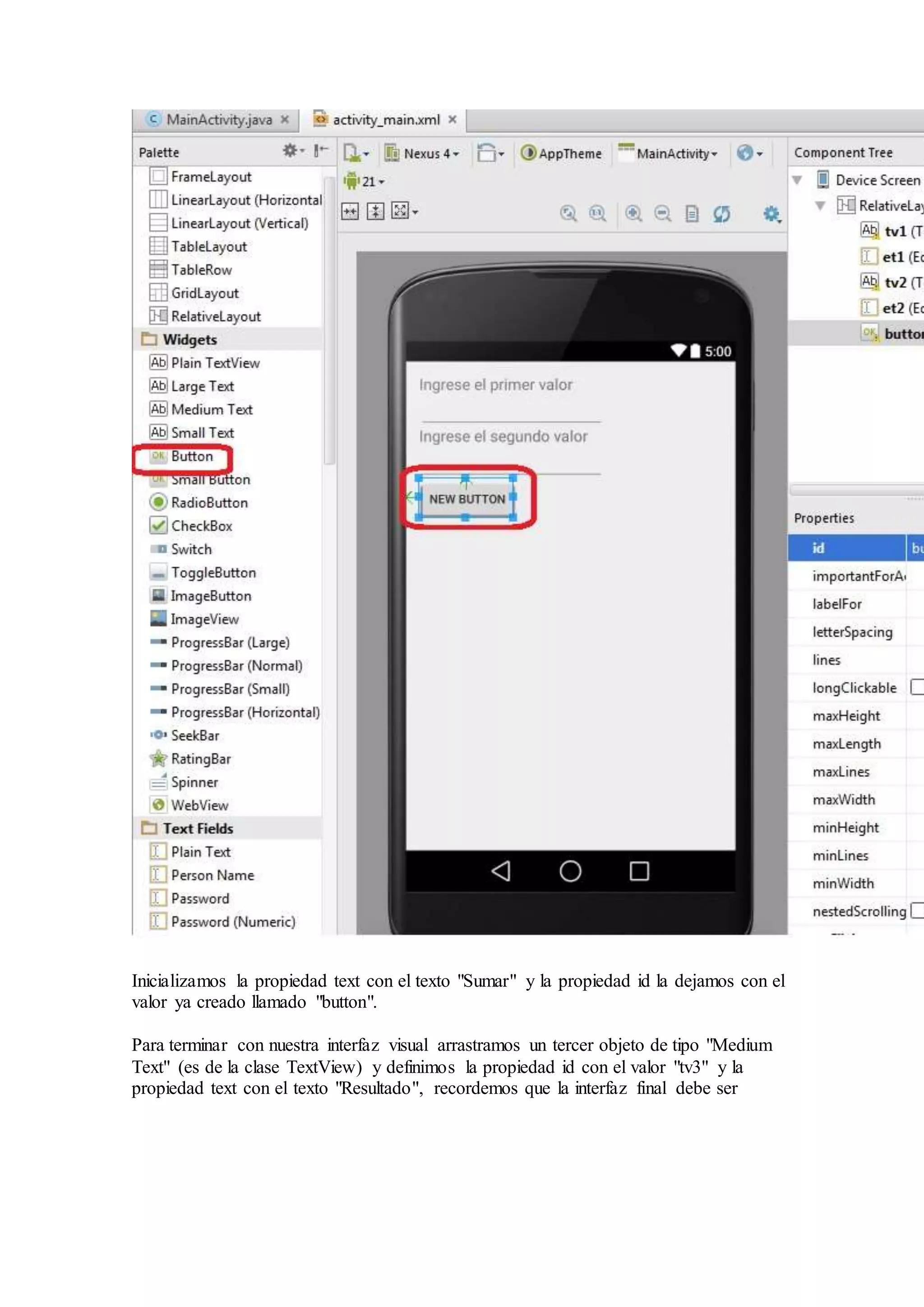 De la pestaña "Widgets" arrastramos un control de tipo "Button":
Inicializamos la propiedad text con el texto "Sumar" y la propiedad id la dejamos con el
valor ya creado llamado "button".
Para terminar con nuestra interfaz visual arrastramos un tercer objeto de tipo "Medium
Text" (es de la clase TextView) y definimos la propiedad id con el valor "tv3" y la
propiedad text con el texto "Resultado", recordemos que la interfaz final debe ser
 