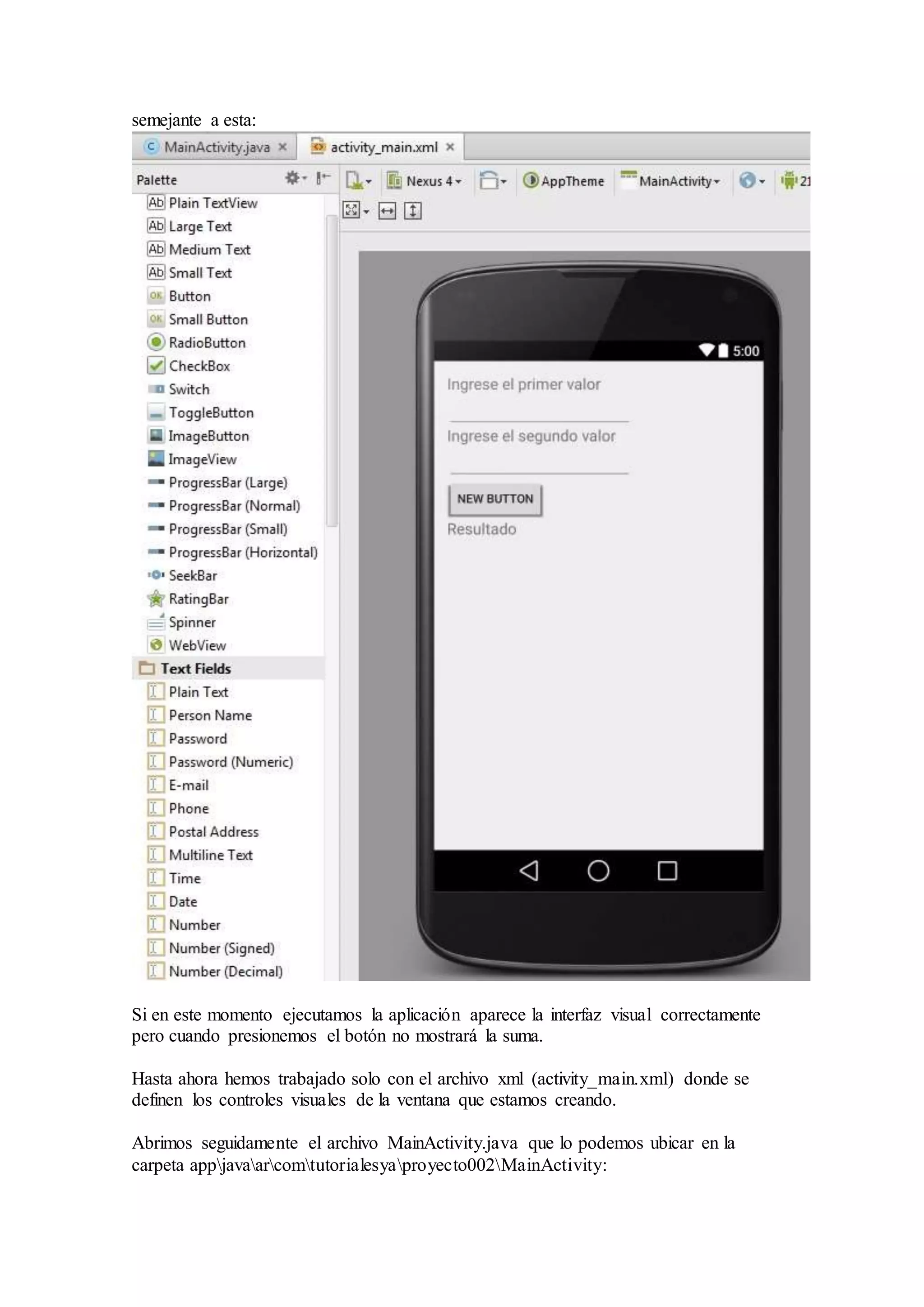 semejante a esta:
Si en este momento ejecutamos la aplicación aparece la interfaz visual correctamente
pero cuando presionemos el botón no mostrará la suma.
Hasta ahora hemos trabajado solo con el archivo xml (activity_main.xml) donde se
definen los controles visuales de la ventana que estamos creando.
Abrimos seguidamente el archivo MainActivity.java que lo podemos ubicar en la
carpeta appjavaarcomtutorialesyaproyecto002MainActivity:
 