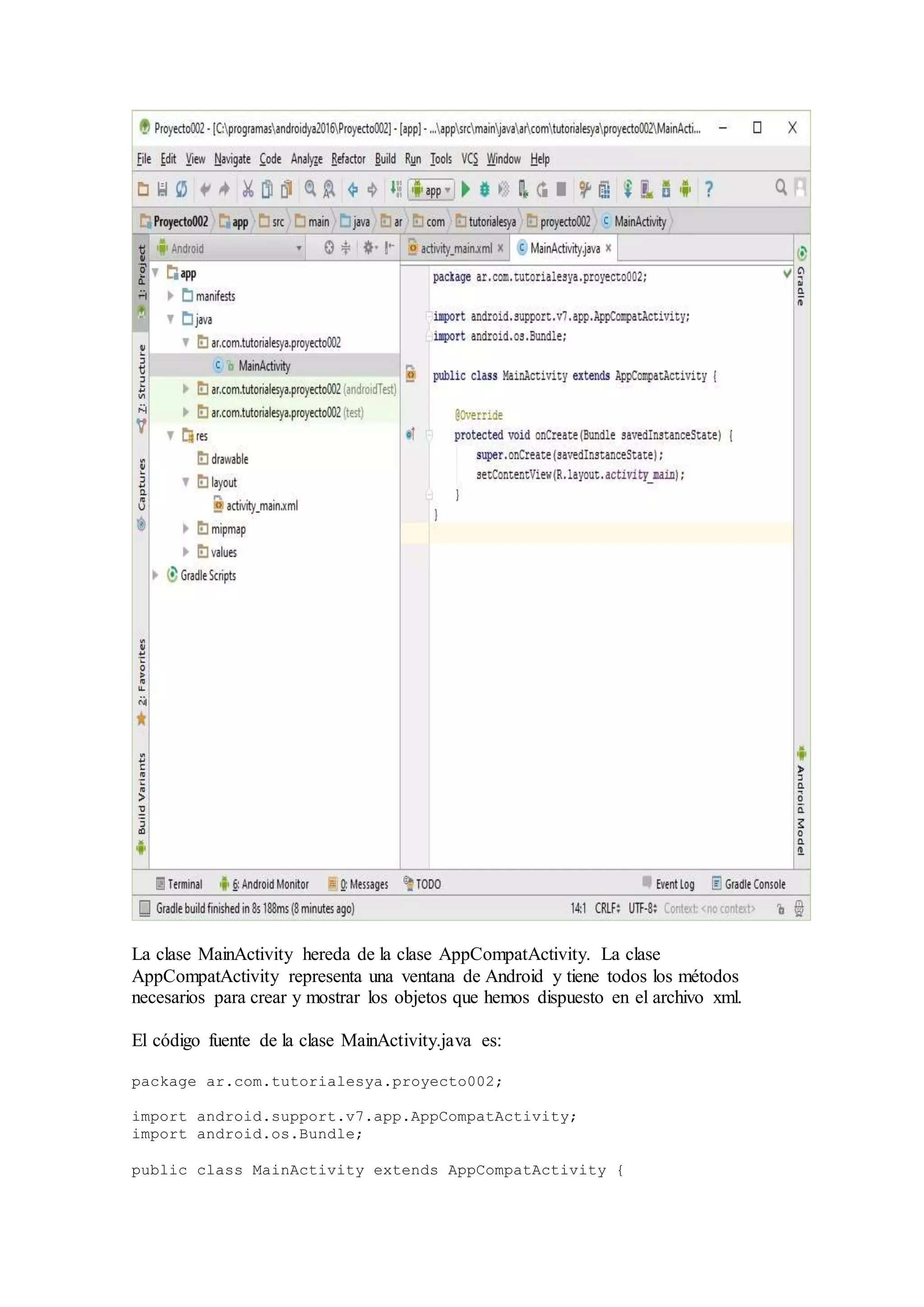 La clase MainActivity hereda de la clase AppCompatActivity. La clase
AppCompatActivity representa una ventana de Android y tiene todos los métodos
necesarios para crear y mostrar los objetos que hemos dispuesto en el archivo xml.
El código fuente de la clase MainActivity.java es:
package ar.com.tutorialesya.proyecto002;
import android.support.v7.app.AppCompatActivity;
import android.os.Bundle;
public class MainActivity extends AppCompatActivity {
 