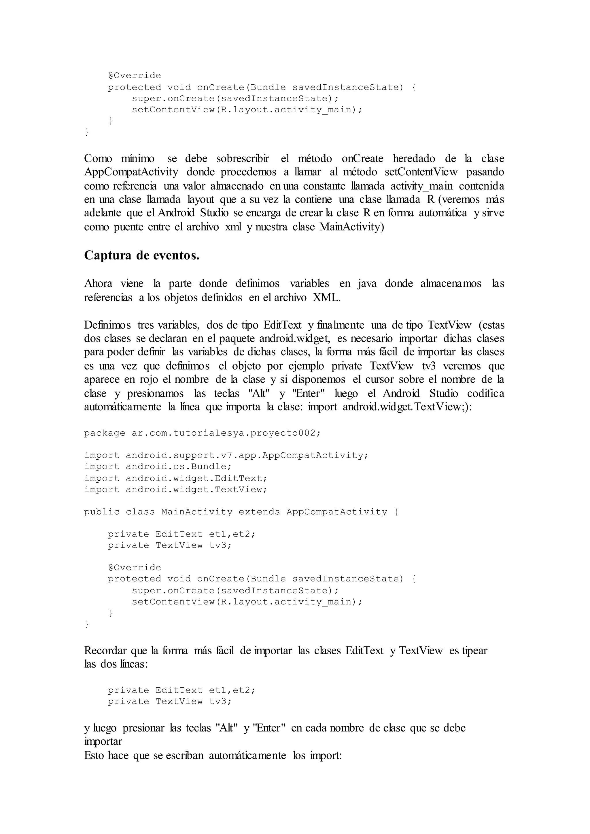 @Override
protected void onCreate(Bundle savedInstanceState) {
super.onCreate(savedInstanceState);
setContentView(R.layout.activity_main);
}
}
Como mínimo se debe sobrescribir el método onCreate heredado de la clase
AppCompatActivity donde procedemos a llamar al método setContentView pasando
como referencia una valor almacenado en una constante llamada activity_main contenida
en una clase llamada layout que a su vez la contiene una clase llamada R (veremos más
adelante que el Android Studio se encarga de crear la clase R en forma automática y sirve
como puente entre el archivo xml y nuestra clase MainActivity)
Captura de eventos.
Ahora viene la parte donde definimos variables en java donde almacenamos las
referencias a los objetos definidos en el archivo XML.
Definimos tres variables, dos de tipo EditText y finalmente una de tipo TextView (estas
dos clases se declaran en el paquete android.widget, es necesario importar dichas clases
para poder definir las variables de dichas clases, la forma más fácil de importar las clases
es una vez que definimos el objeto por ejemplo private TextView tv3 veremos que
aparece en rojo el nombre de la clase y si disponemos el cursor sobre el nombre de la
clase y presionamos las teclas "Alt" y "Enter" luego el Android Studio codifica
automáticamente la línea que importa la clase: import android.widget.TextView;):
package ar.com.tutorialesya.proyecto002;
import android.support.v7.app.AppCompatActivity;
import android.os.Bundle;
import android.widget.EditText;
import android.widget.TextView;
public class MainActivity extends AppCompatActivity {
private EditText et1,et2;
private TextView tv3;
@Override
protected void onCreate(Bundle savedInstanceState) {
super.onCreate(savedInstanceState);
setContentView(R.layout.activity_main);
}
}
Recordar que la forma más fácil de importar las clases EditText y TextView es tipear
las dos líneas:
private EditText et1,et2;
private TextView tv3;
y luego presionar las teclas "Alt" y "Enter" en cada nombre de clase que se debe
importar
Esto hace que se escriban automáticamente los import:
 