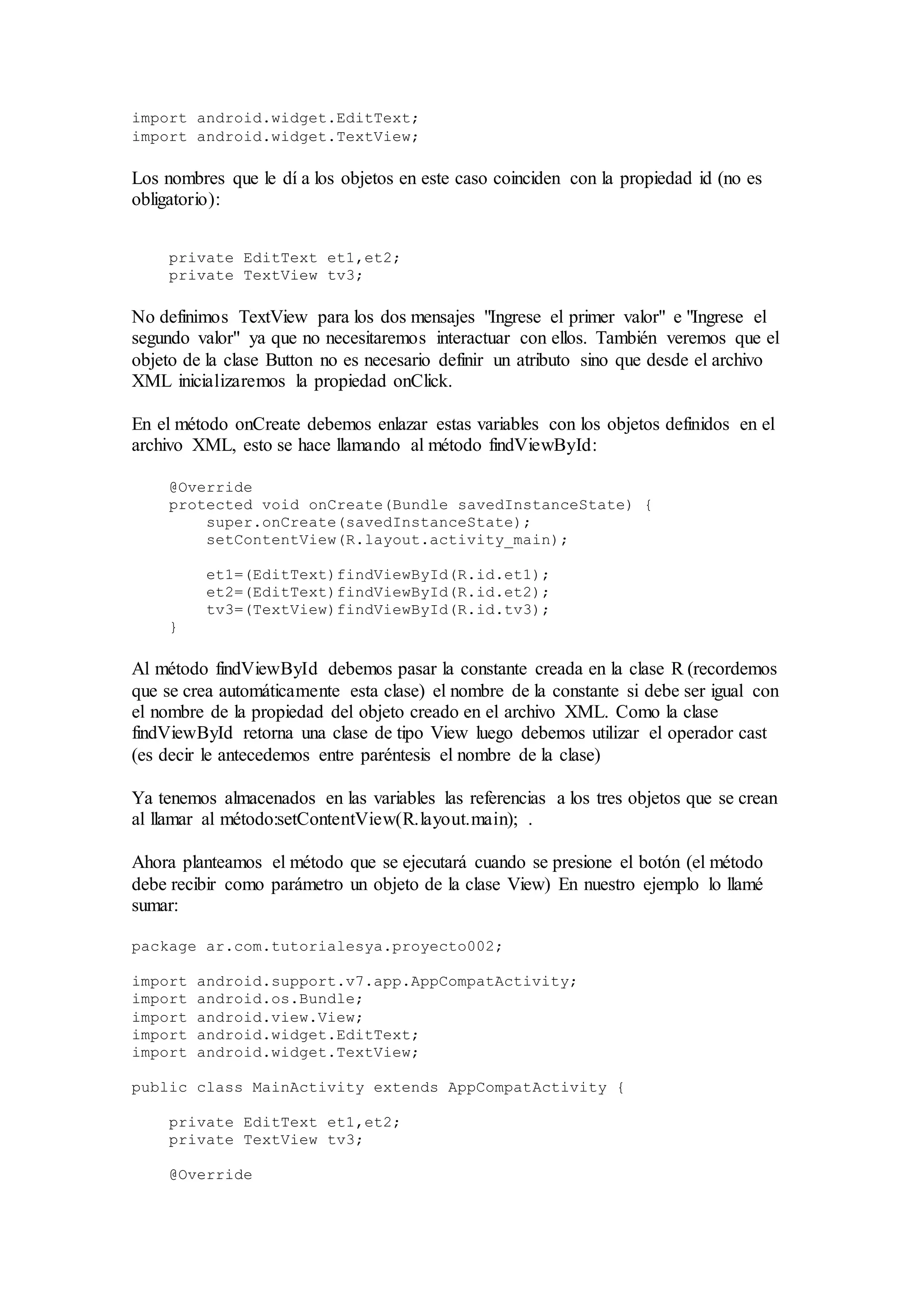 import android.widget.EditText;
import android.widget.TextView;
Los nombres que le dí a los objetos en este caso coinciden con la propiedad id (no es
obligatorio):
private EditText et1,et2;
private TextView tv3;
No definimos TextView para los dos mensajes "Ingrese el primer valor" e "Ingrese el
segundo valor" ya que no necesitaremos interactuar con ellos. También veremos que el
objeto de la clase Button no es necesario definir un atributo sino que desde el archivo
XML inicializaremos la propiedad onClick.
En el método onCreate debemos enlazar estas variables con los objetos definidos en el
archivo XML, esto se hace llamando al método findViewById:
@Override
protected void onCreate(Bundle savedInstanceState) {
super.onCreate(savedInstanceState);
setContentView(R.layout.activity_main);
et1=(EditText)findViewById(R.id.et1);
et2=(EditText)findViewById(R.id.et2);
tv3=(TextView)findViewById(R.id.tv3);
}
Al método findViewById debemos pasar la constante creada en la clase R (recordemos
que se crea automáticamente esta clase) el nombre de la constante si debe ser igual con
el nombre de la propiedad del objeto creado en el archivo XML. Como la clase
findViewById retorna una clase de tipo View luego debemos utilizar el operador cast
(es decir le antecedemos entre paréntesis el nombre de la clase)
Ya tenemos almacenados en las variables las referencias a los tres objetos que se crean
al llamar al método:setContentView(R.layout.main); .
Ahora planteamos el método que se ejecutará cuando se presione el botón (el método
debe recibir como parámetro un objeto de la clase View) En nuestro ejemplo lo llamé
sumar:
package ar.com.tutorialesya.proyecto002;
import android.support.v7.app.AppCompatActivity;
import android.os.Bundle;
import android.view.View;
import android.widget.EditText;
import android.widget.TextView;
public class MainActivity extends AppCompatActivity {
private EditText et1,et2;
private TextView tv3;
@Override
 