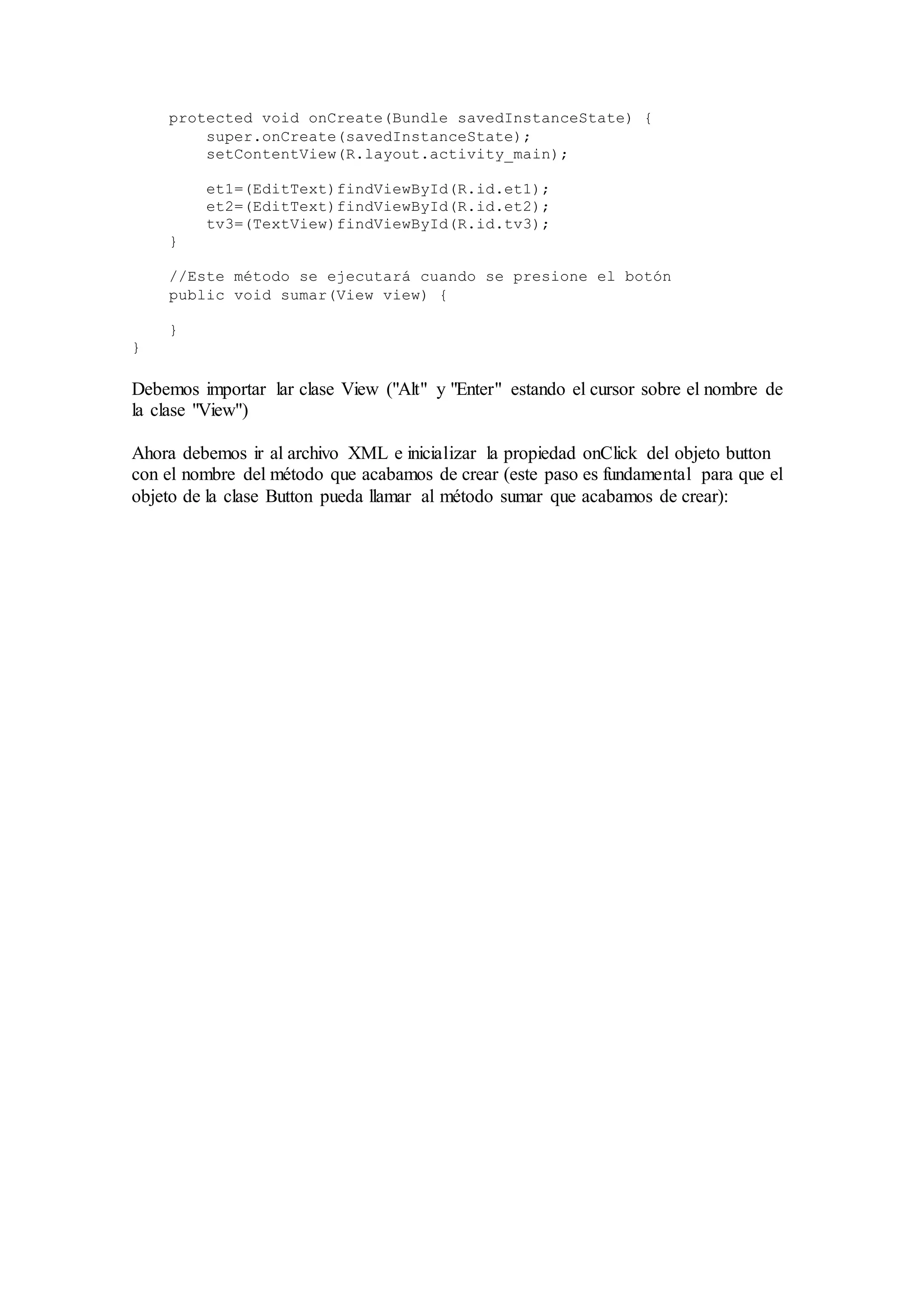 protected void onCreate(Bundle savedInstanceState) {
super.onCreate(savedInstanceState);
setContentView(R.layout.activity_main);
et1=(EditText)findViewById(R.id.et1);
et2=(EditText)findViewById(R.id.et2);
tv3=(TextView)findViewById(R.id.tv3);
}
//Este método se ejecutará cuando se presione el botón
public void sumar(View view) {
}
}
Debemos importar lar clase View ("Alt" y "Enter" estando el cursor sobre el nombre de
la clase "View")
Ahora debemos ir al archivo XML e inicializar la propiedad onClick del objeto button
con el nombre del método que acabamos de crear (este paso es fundamental para que el
objeto de la clase Button pueda llamar al método sumar que acabamos de crear):
 