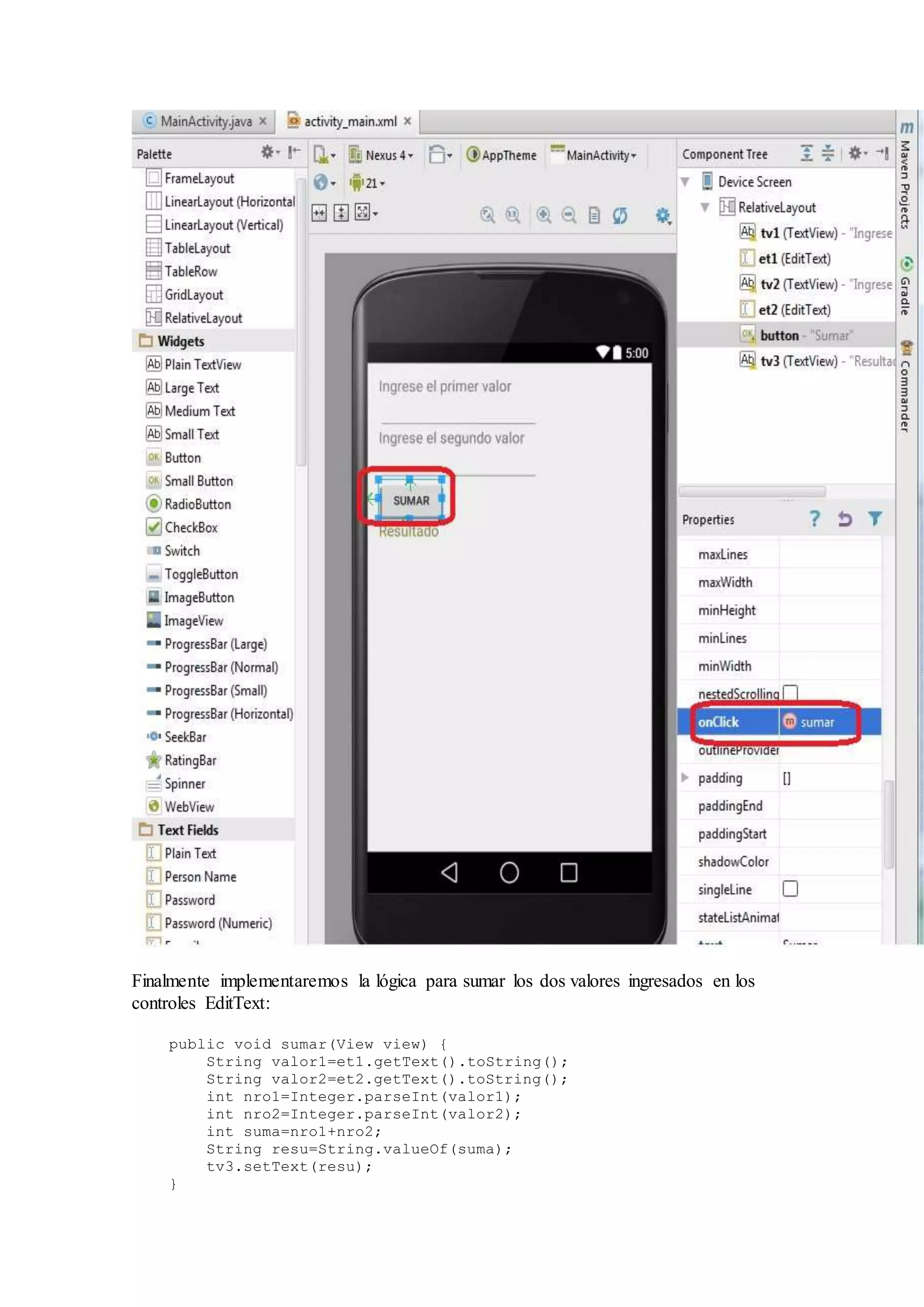 Finalmente implementaremos la lógica para sumar los dos valores ingresados en los
controles EditText:
public void sumar(View view) {
String valor1=et1.getText().toString();
String valor2=et2.getText().toString();
int nro1=Integer.parseInt(valor1);
int nro2=Integer.parseInt(valor2);
int suma=nro1+nro2;
String resu=String.valueOf(suma);
tv3.setText(resu);
}
 
