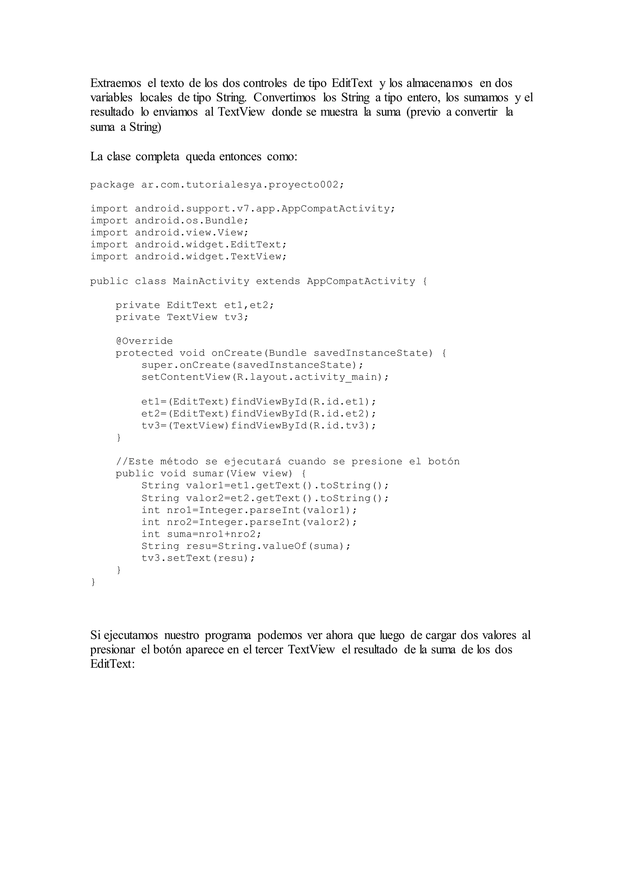 Extraemos el texto de los dos controles de tipo EditText y los almacenamos en dos
variables locales de tipo String. Convertimos los String a tipo entero, los sumamos y el
resultado lo enviamos al TextView donde se muestra la suma (previo a convertir la
suma a String)
La clase completa queda entonces como:
package ar.com.tutorialesya.proyecto002;
import android.support.v7.app.AppCompatActivity;
import android.os.Bundle;
import android.view.View;
import android.widget.EditText;
import android.widget.TextView;
public class MainActivity extends AppCompatActivity {
private EditText et1,et2;
private TextView tv3;
@Override
protected void onCreate(Bundle savedInstanceState) {
super.onCreate(savedInstanceState);
setContentView(R.layout.activity_main);
et1=(EditText)findViewById(R.id.et1);
et2=(EditText)findViewById(R.id.et2);
tv3=(TextView)findViewById(R.id.tv3);
}
//Este método se ejecutará cuando se presione el botón
public void sumar(View view) {
String valor1=et1.getText().toString();
String valor2=et2.getText().toString();
int nro1=Integer.parseInt(valor1);
int nro2=Integer.parseInt(valor2);
int suma=nro1+nro2;
String resu=String.valueOf(suma);
tv3.setText(resu);
}
}
Si ejecutamos nuestro programa podemos ver ahora que luego de cargar dos valores al
presionar el botón aparece en el tercer TextView el resultado de la suma de los dos
EditText:
 