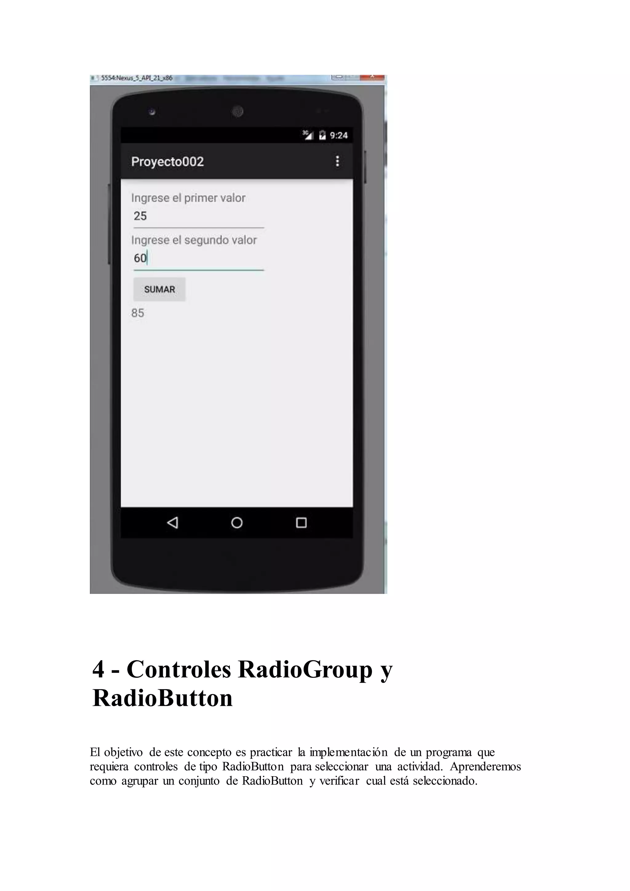 4 - Controles RadioGroup y
RadioButton
El objetivo de este concepto es practicar la implementación de un programa que
requiera controles de tipo RadioButton para seleccionar una actividad. Aprenderemos
como agrupar un conjunto de RadioButton y verificar cual está seleccionado.
 
