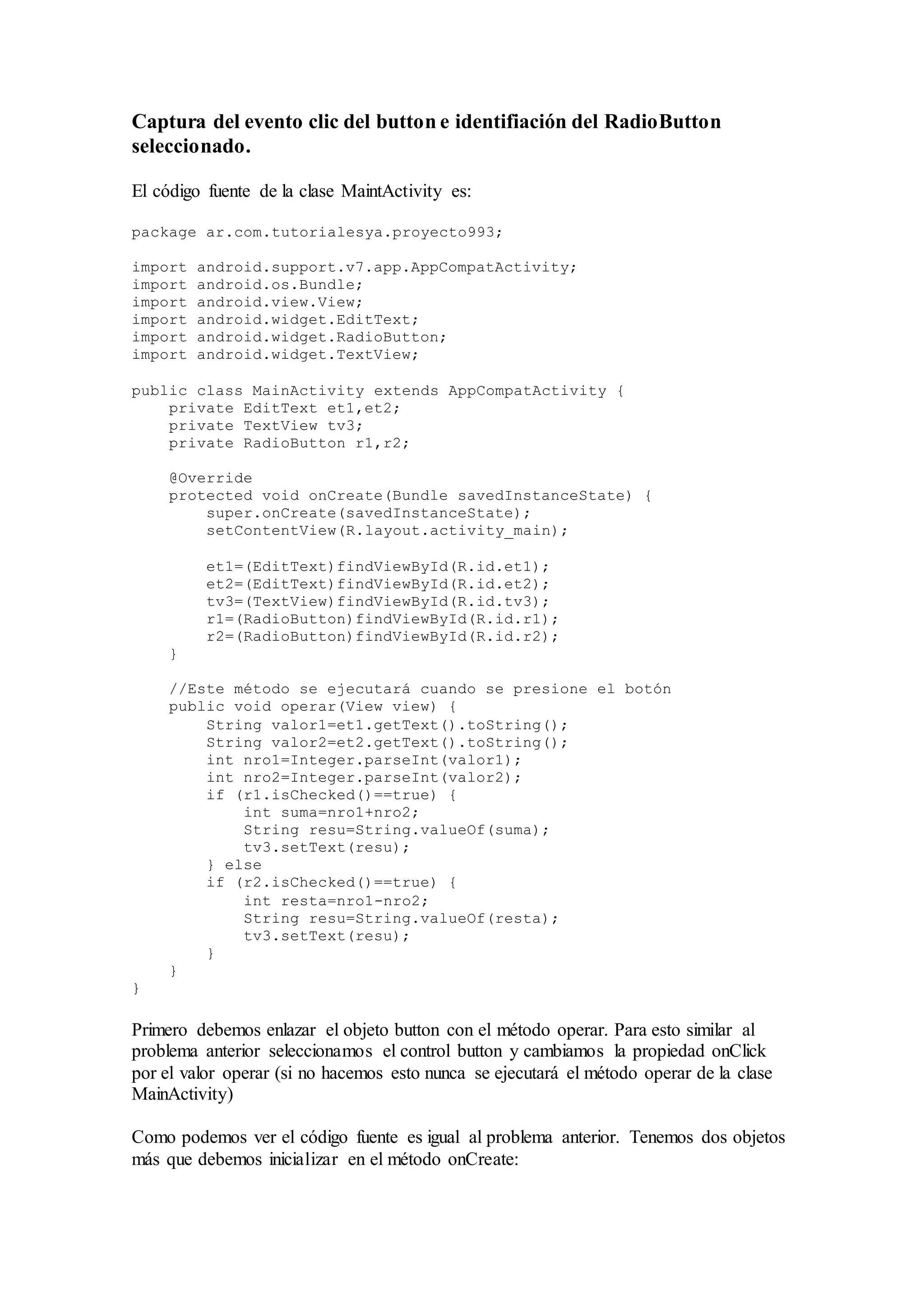 Captura del evento clic del button e identifiación del RadioButton
seleccionado.
El código fuente de la clase MaintActivity es:
package ar.com.tutorialesya.proyecto993;
import android.support.v7.app.AppCompatActivity;
import android.os.Bundle;
import android.view.View;
import android.widget.EditText;
import android.widget.RadioButton;
import android.widget.TextView;
public class MainActivity extends AppCompatActivity {
private EditText et1,et2;
private TextView tv3;
private RadioButton r1,r2;
@Override
protected void onCreate(Bundle savedInstanceState) {
super.onCreate(savedInstanceState);
setContentView(R.layout.activity_main);
et1=(EditText)findViewById(R.id.et1);
et2=(EditText)findViewById(R.id.et2);
tv3=(TextView)findViewById(R.id.tv3);
r1=(RadioButton)findViewById(R.id.r1);
r2=(RadioButton)findViewById(R.id.r2);
}
//Este método se ejecutará cuando se presione el botón
public void operar(View view) {
String valor1=et1.getText().toString();
String valor2=et2.getText().toString();
int nro1=Integer.parseInt(valor1);
int nro2=Integer.parseInt(valor2);
if (r1.isChecked()==true) {
int suma=nro1+nro2;
String resu=String.valueOf(suma);
tv3.setText(resu);
} else
if (r2.isChecked()==true) {
int resta=nro1-nro2;
String resu=String.valueOf(resta);
tv3.setText(resu);
}
}
}
Primero debemos enlazar el objeto button con el método operar. Para esto similar al
problema anterior seleccionamos el control button y cambiamos la propiedad onClick
por el valor operar (si no hacemos esto nunca se ejecutará el método operar de la clase
MainActivity)
Como podemos ver el código fuente es igual al problema anterior. Tenemos dos objetos
más que debemos inicializar en el método onCreate:
 