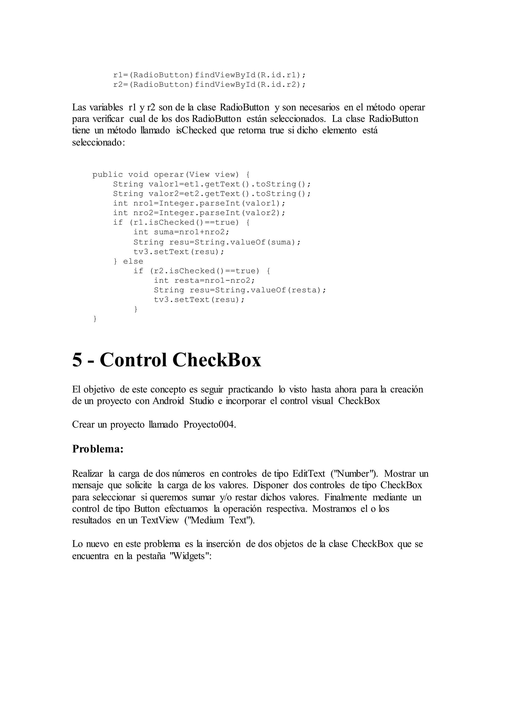 r1=(RadioButton)findViewById(R.id.r1);
r2=(RadioButton)findViewById(R.id.r2);
Las variables r1 y r2 son de la clase RadioButton y son necesarios en el método operar
para verificar cual de los dos RadioButton están seleccionados. La clase RadioButton
tiene un método llamado isChecked que retorna true si dicho elemento está
seleccionado:
public void operar(View view) {
String valor1=et1.getText().toString();
String valor2=et2.getText().toString();
int nro1=Integer.parseInt(valor1);
int nro2=Integer.parseInt(valor2);
if (r1.isChecked()==true) {
int suma=nro1+nro2;
String resu=String.valueOf(suma);
tv3.setText(resu);
} else
if (r2.isChecked()==true) {
int resta=nro1-nro2;
String resu=String.valueOf(resta);
tv3.setText(resu);
}
}
5 - Control CheckBox
El objetivo de este concepto es seguir practicando lo visto hasta ahora para la creación
de un proyecto con Android Studio e incorporar el control visual CheckBox
Crear un proyecto llamado Proyecto004.
Problema:
Realizar la carga de dos números en controles de tipo EditText ("Number"). Mostrar un
mensaje que solicite la carga de los valores. Disponer dos controles de tipo CheckBox
para seleccionar si queremos sumar y/o restar dichos valores. Finalmente mediante un
control de tipo Button efectuamos la operación respectiva. Mostramos el o los
resultados en un TextView ("Medium Text").
Lo nuevo en este problema es la inserción de dos objetos de la clase CheckBox que se
encuentra en la pestaña "Widgets":
 