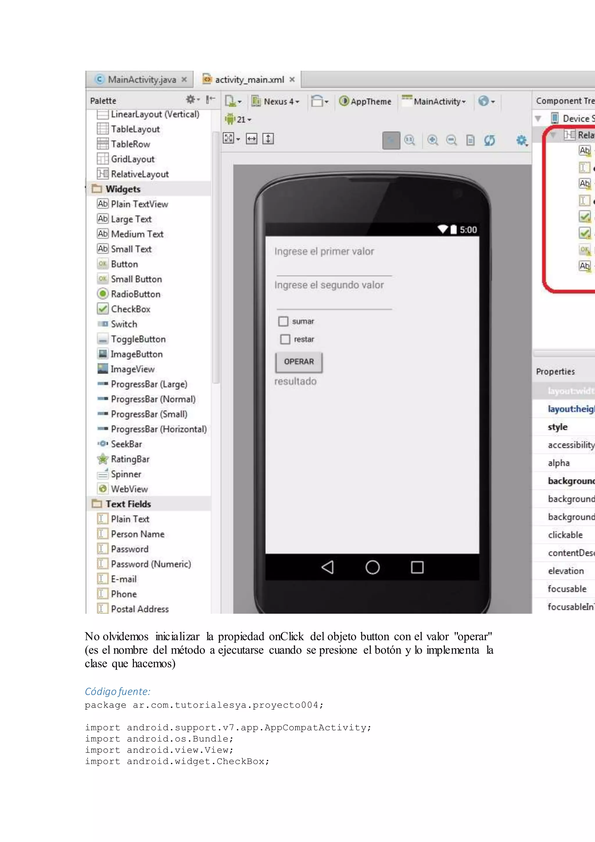 No olvidemos inicializar la propiedad onClick del objeto button con el valor "operar"
(es el nombre del método a ejecutarse cuando se presione el botón y lo implementa la
clase que hacemos)
Código fuente:
package ar.com.tutorialesya.proyecto004;
import android.support.v7.app.AppCompatActivity;
import android.os.Bundle;
import android.view.View;
import android.widget.CheckBox;
 
