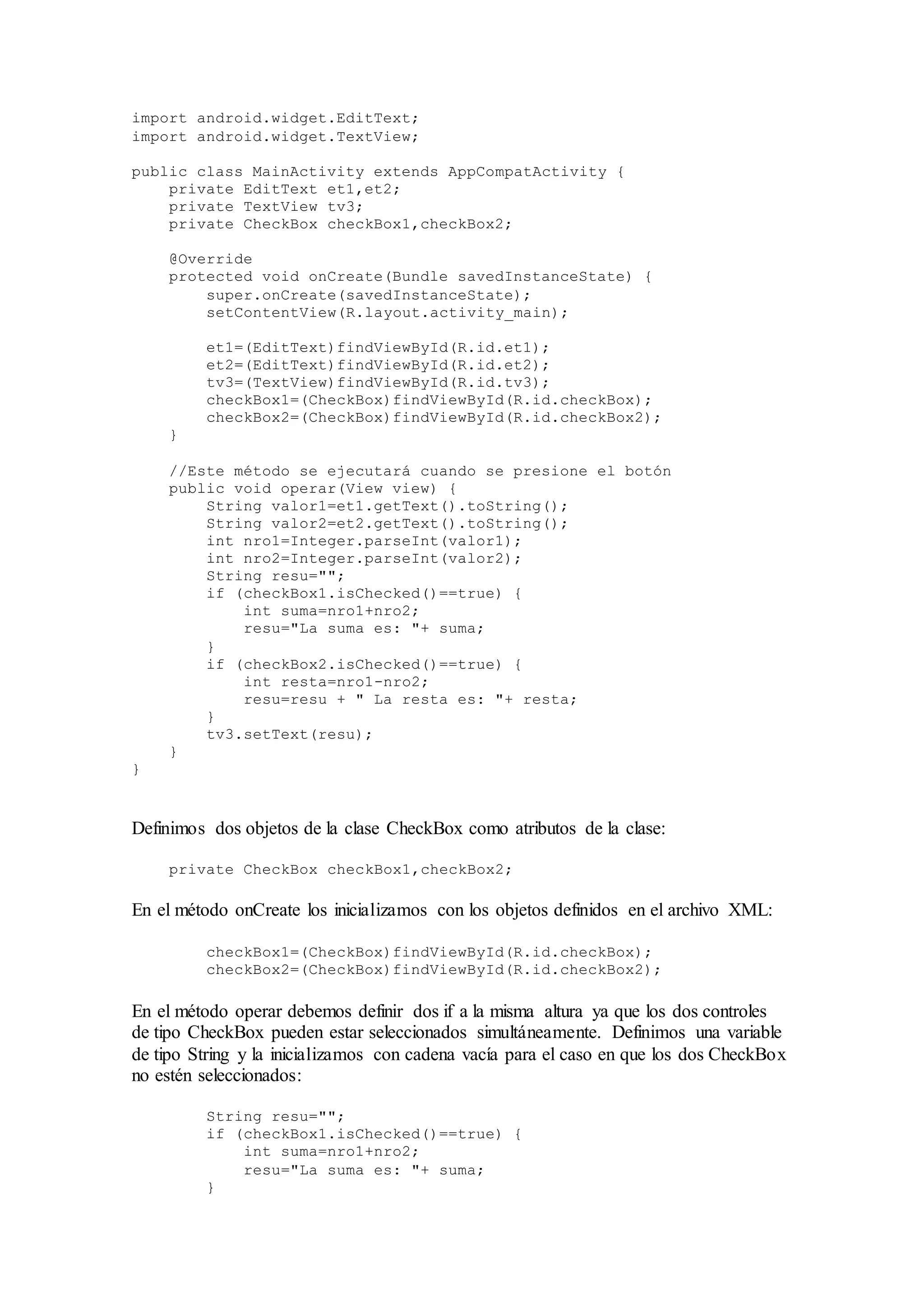 import android.widget.EditText;
import android.widget.TextView;
public class MainActivity extends AppCompatActivity {
private EditText et1,et2;
private TextView tv3;
private CheckBox checkBox1,checkBox2;
@Override
protected void onCreate(Bundle savedInstanceState) {
super.onCreate(savedInstanceState);
setContentView(R.layout.activity_main);
et1=(EditText)findViewById(R.id.et1);
et2=(EditText)findViewById(R.id.et2);
tv3=(TextView)findViewById(R.id.tv3);
checkBox1=(CheckBox)findViewById(R.id.checkBox);
checkBox2=(CheckBox)findViewById(R.id.checkBox2);
}
//Este método se ejecutará cuando se presione el botón
public void operar(View view) {
String valor1=et1.getText().toString();
String valor2=et2.getText().toString();
int nro1=Integer.parseInt(valor1);
int nro2=Integer.parseInt(valor2);
String resu="";
if (checkBox1.isChecked()==true) {
int suma=nro1+nro2;
resu="La suma es: "+ suma;
}
if (checkBox2.isChecked()==true) {
int resta=nro1-nro2;
resu=resu + " La resta es: "+ resta;
}
tv3.setText(resu);
}
}
Definimos dos objetos de la clase CheckBox como atributos de la clase:
private CheckBox checkBox1,checkBox2;
En el método onCreate los inicializamos con los objetos definidos en el archivo XML:
checkBox1=(CheckBox)findViewById(R.id.checkBox);
checkBox2=(CheckBox)findViewById(R.id.checkBox2);
En el método operar debemos definir dos if a la misma altura ya que los dos controles
de tipo CheckBox pueden estar seleccionados simultáneamente. Definimos una variable
de tipo String y la inicializamos con cadena vacía para el caso en que los dos CheckBox
no estén seleccionados:
String resu="";
if (checkBox1.isChecked()==true) {
int suma=nro1+nro2;
resu="La suma es: "+ suma;
}
 