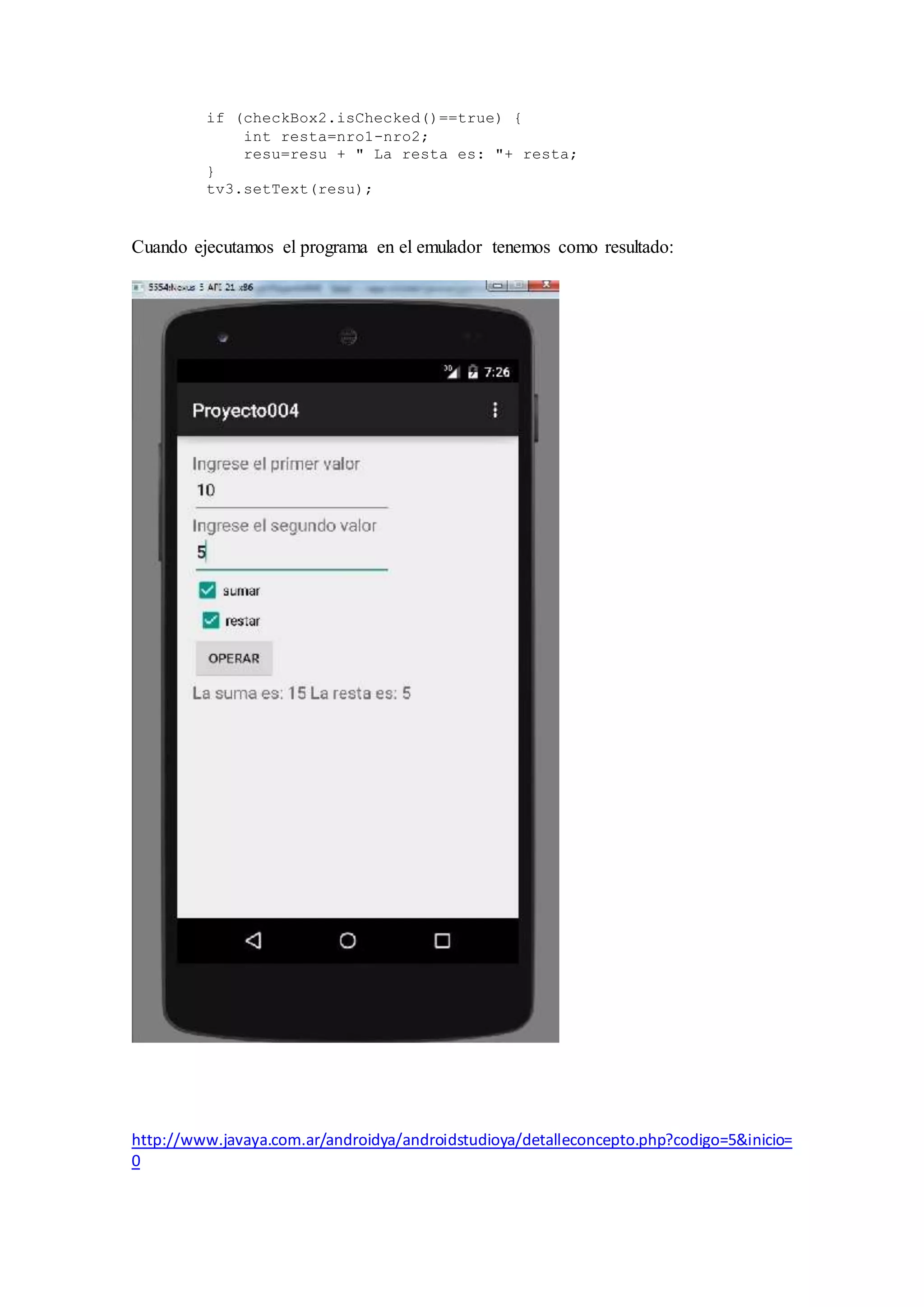 if (checkBox2.isChecked()==true) {
int resta=nro1-nro2;
resu=resu + " La resta es: "+ resta;
}
tv3.setText(resu);
Cuando ejecutamos el programa en el emulador tenemos como resultado:
http://www.javaya.com.ar/androidya/androidstudioya/detalleconcepto.php?codigo=5&inicio=
0
 