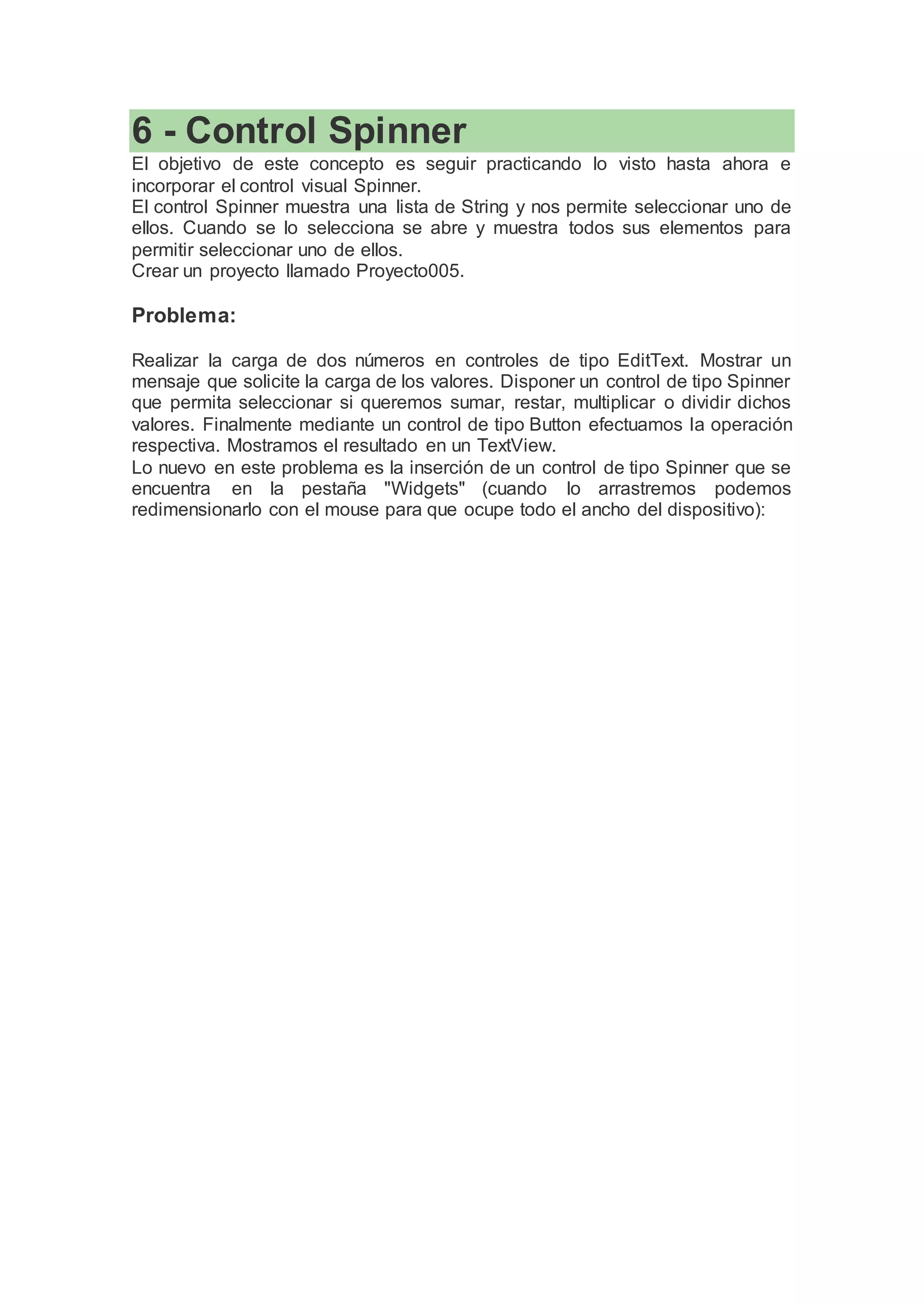6 - Control Spinner
El objetivo de este concepto es seguir practicando lo visto hasta ahora e
incorporar el control visual Spinner.
El control Spinner muestra una lista de String y nos permite seleccionar uno de
ellos. Cuando se lo selecciona se abre y muestra todos sus elementos para
permitir seleccionar uno de ellos.
Crear un proyecto llamado Proyecto005.
Problema:
Realizar la carga de dos números en controles de tipo EditText. Mostrar un
mensaje que solicite la carga de los valores. Disponer un control de tipo Spinner
que permita seleccionar si queremos sumar, restar, multiplicar o dividir dichos
valores. Finalmente mediante un control de tipo Button efectuamos la operación
respectiva. Mostramos el resultado en un TextView.
Lo nuevo en este problema es la inserción de un control de tipo Spinner que se
encuentra en la pestaña "Widgets" (cuando lo arrastremos podemos
redimensionarlo con el mouse para que ocupe todo el ancho del dispositivo):
 