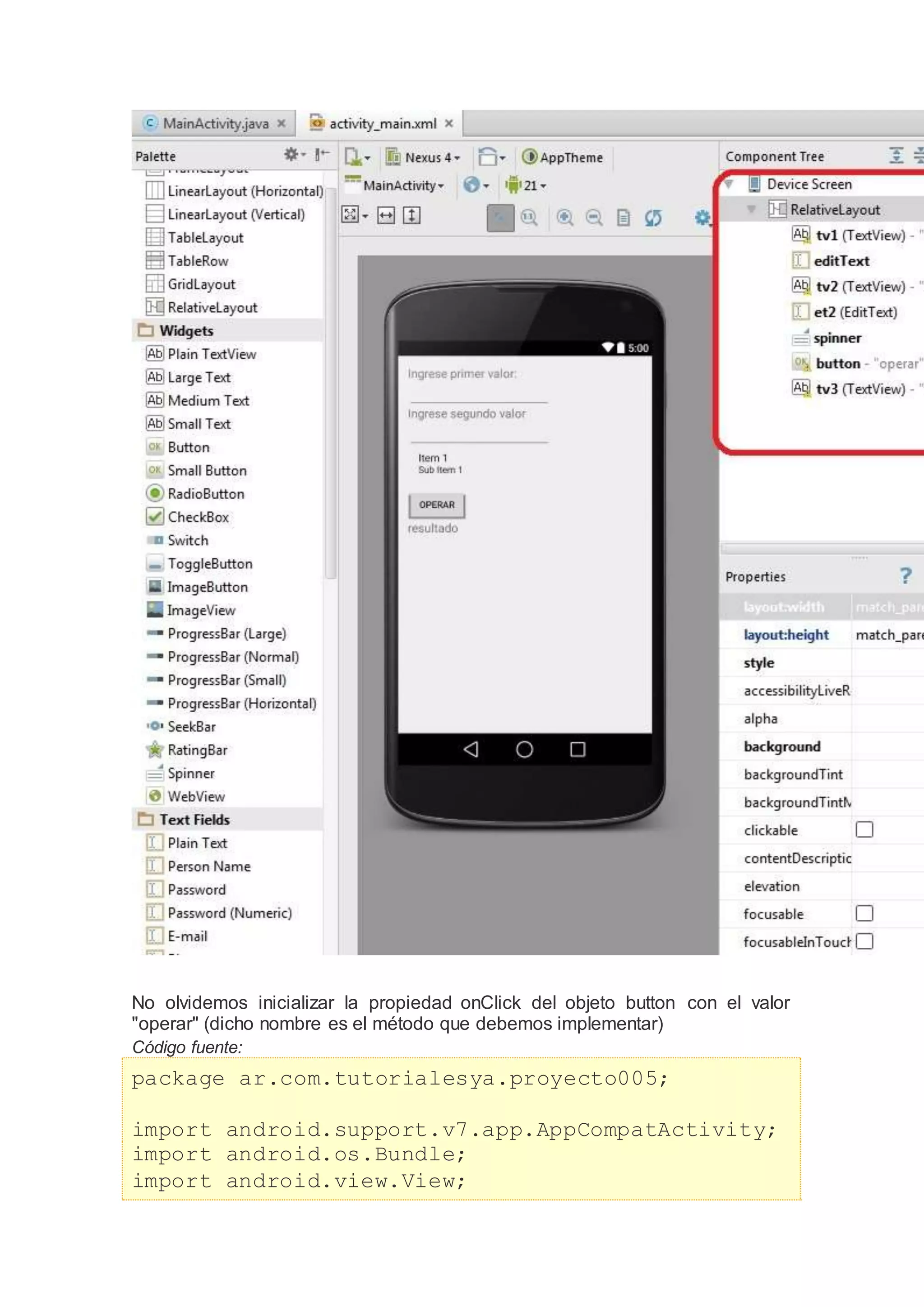 No olvidemos inicializar la propiedad onClick del objeto button con el valor
"operar" (dicho nombre es el método que debemos implementar)
Código fuente:
package ar.com.tutorialesya.proyecto005;
import android.support.v7.app.AppCompatActivity;
import android.os.Bundle;
import android.view.View;
 