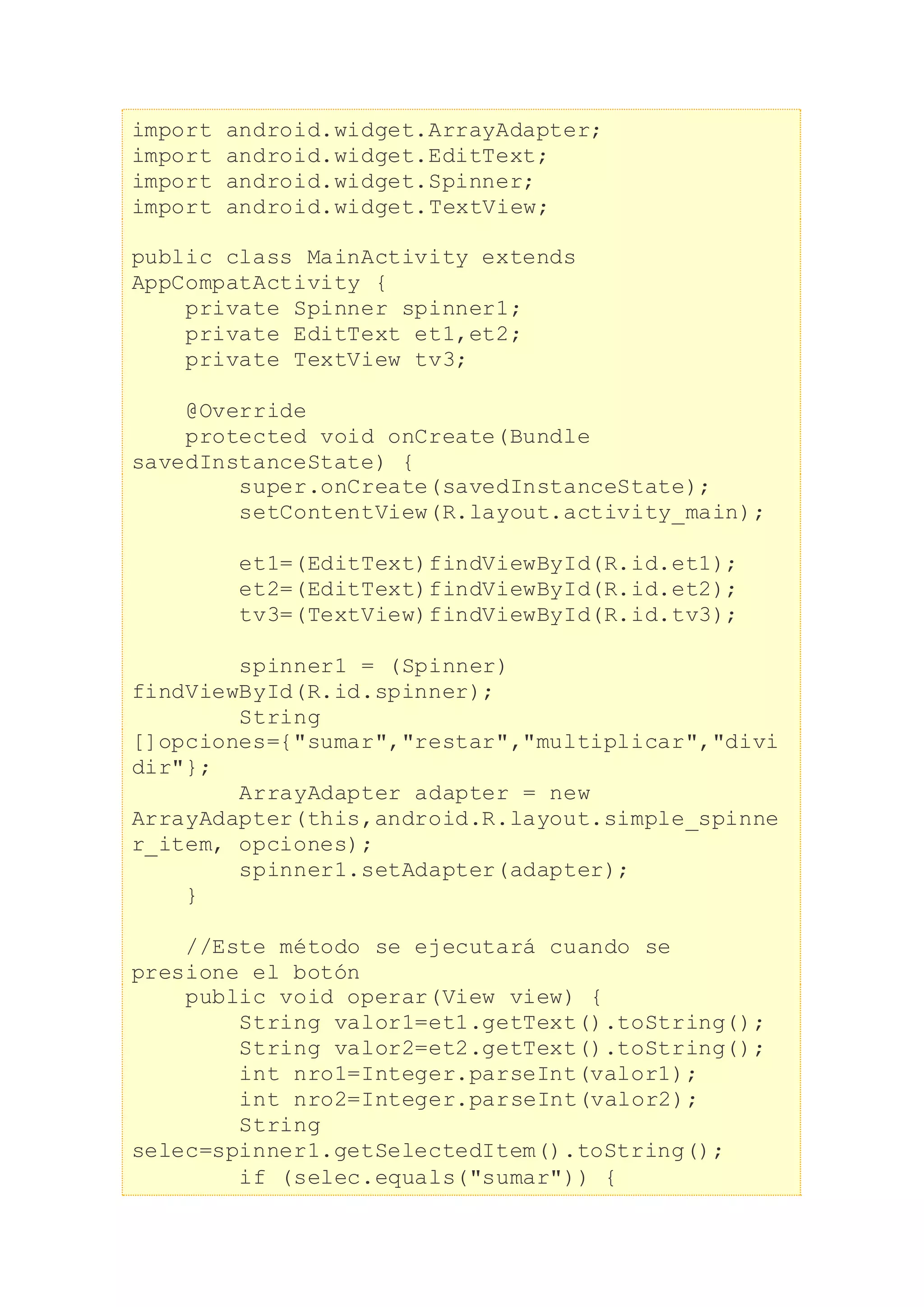 import android.widget.ArrayAdapter;
import android.widget.EditText;
import android.widget.Spinner;
import android.widget.TextView;
public class MainActivity extends
AppCompatActivity {
private Spinner spinner1;
private EditText et1,et2;
private TextView tv3;
@Override
protected void onCreate(Bundle
savedInstanceState) {
super.onCreate(savedInstanceState);
setContentView(R.layout.activity_main);
et1=(EditText)findViewById(R.id.et1);
et2=(EditText)findViewById(R.id.et2);
tv3=(TextView)findViewById(R.id.tv3);
spinner1 = (Spinner)
findViewById(R.id.spinner);
String
[]opciones={"sumar","restar","multiplicar","divi
dir"};
ArrayAdapter adapter = new
ArrayAdapter(this,android.R.layout.simple_spinne
r_item, opciones);
spinner1.setAdapter(adapter);
}
//Este método se ejecutará cuando se
presione el botón
public void operar(View view) {
String valor1=et1.getText().toString();
String valor2=et2.getText().toString();
int nro1=Integer.parseInt(valor1);
int nro2=Integer.parseInt(valor2);
String
selec=spinner1.getSelectedItem().toString();
if (selec.equals("sumar")) {
 