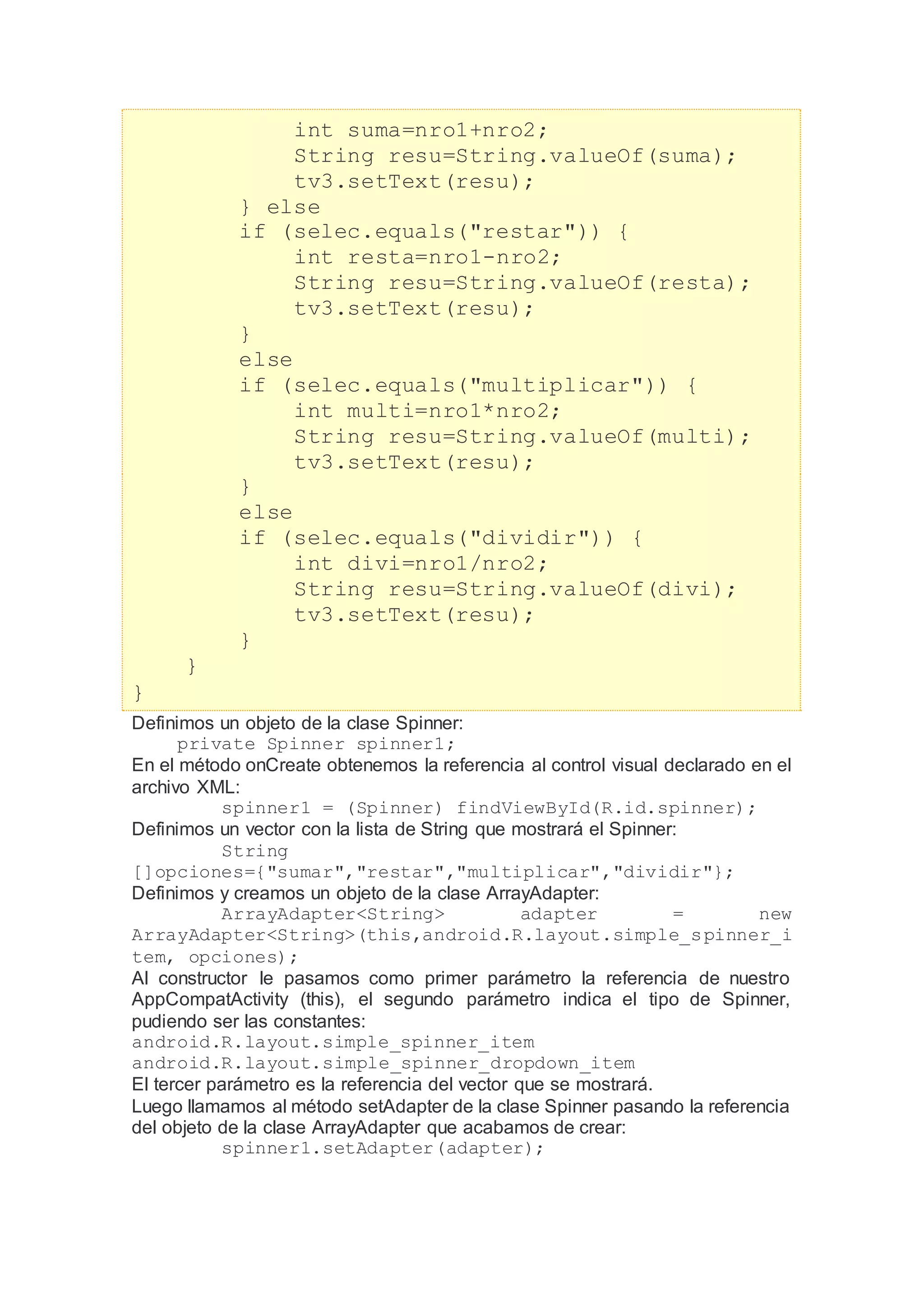 int suma=nro1+nro2;
String resu=String.valueOf(suma);
tv3.setText(resu);
} else
if (selec.equals("restar")) {
int resta=nro1-nro2;
String resu=String.valueOf(resta);
tv3.setText(resu);
}
else
if (selec.equals("multiplicar")) {
int multi=nro1*nro2;
String resu=String.valueOf(multi);
tv3.setText(resu);
}
else
if (selec.equals("dividir")) {
int divi=nro1/nro2;
String resu=String.valueOf(divi);
tv3.setText(resu);
}
}
}
Definimos un objeto de la clase Spinner:
private Spinner spinner1;
En el método onCreate obtenemos la referencia al control visual declarado en el
archivo XML:
spinner1 = (Spinner) findViewById(R.id.spinner);
Definimos un vector con la lista de String que mostrará el Spinner:
String
[]opciones={"sumar","restar","multiplicar","dividir"};
Definimos y creamos un objeto de la clase ArrayAdapter:
ArrayAdapter<String> adapter = new
ArrayAdapter<String>(this,android.R.layout.simple_spinner_i
tem, opciones);
Al constructor le pasamos como primer parámetro la referencia de nuestro
AppCompatActivity (this), el segundo parámetro indica el tipo de Spinner,
pudiendo ser las constantes:
android.R.layout.simple_spinner_item
android.R.layout.simple_spinner_dropdown_item
El tercer parámetro es la referencia del vector que se mostrará.
Luego llamamos al método setAdapter de la clase Spinner pasando la referencia
del objeto de la clase ArrayAdapter que acabamos de crear:
spinner1.setAdapter(adapter);
 