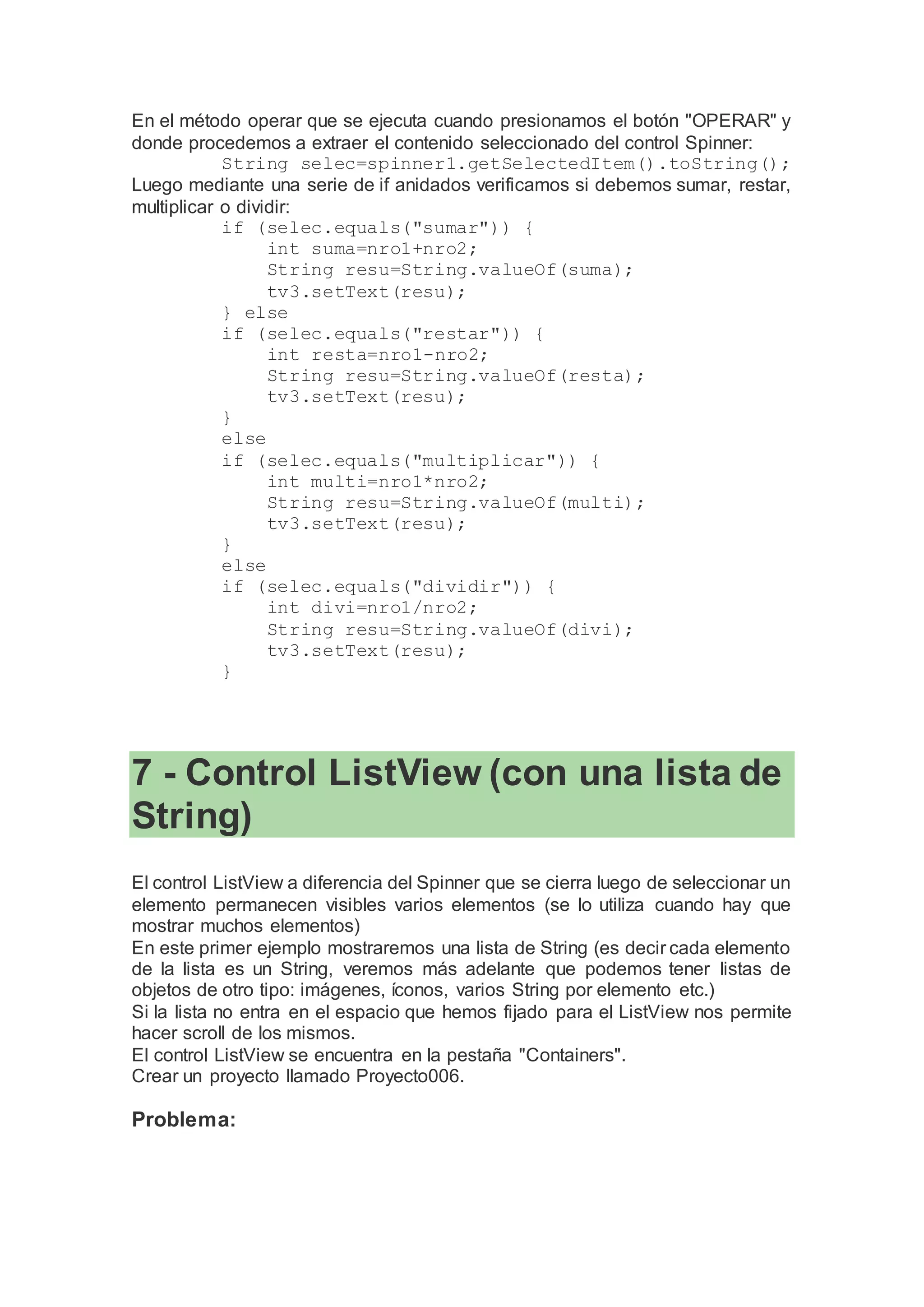 En el método operar que se ejecuta cuando presionamos el botón "OPERAR" y
donde procedemos a extraer el contenido seleccionado del control Spinner:
String selec=spinner1.getSelectedItem().toString();
Luego mediante una serie de if anidados verificamos si debemos sumar, restar,
multiplicar o dividir:
if (selec.equals("sumar")) {
int suma=nro1+nro2;
String resu=String.valueOf(suma);
tv3.setText(resu);
} else
if (selec.equals("restar")) {
int resta=nro1-nro2;
String resu=String.valueOf(resta);
tv3.setText(resu);
}
else
if (selec.equals("multiplicar")) {
int multi=nro1*nro2;
String resu=String.valueOf(multi);
tv3.setText(resu);
}
else
if (selec.equals("dividir")) {
int divi=nro1/nro2;
String resu=String.valueOf(divi);
tv3.setText(resu);
}
7 - Control ListView (con una lista de
String)
El control ListView a diferencia del Spinner que se cierra luego de seleccionar un
elemento permanecen visibles varios elementos (se lo utiliza cuando hay que
mostrar muchos elementos)
En este primer ejemplo mostraremos una lista de String (es decir cada elemento
de la lista es un String, veremos más adelante que podemos tener listas de
objetos de otro tipo: imágenes, íconos, varios String por elemento etc.)
Si la lista no entra en el espacio que hemos fijado para el ListView nos permite
hacer scroll de los mismos.
El control ListView se encuentra en la pestaña "Containers".
Crear un proyecto llamado Proyecto006.
Problema:
 